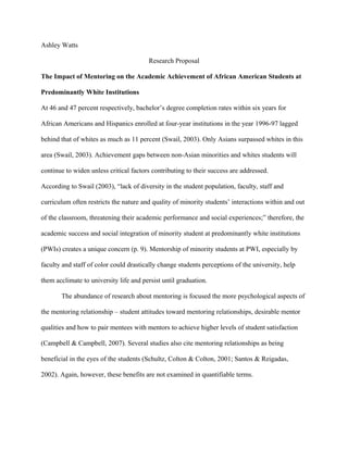 Ashley Watts
Research Proposal
The Impact of Mentoring on the Academic Achievement of African American Students at
Predominantly White Institutions
At 46 and 47 percent respectively, bachelor’s degree completion rates within six years for
African Americans and Hispanics enrolled at four-year institutions in the year 1996-97 lagged
behind that of whites as much as 11 percent (Swail, 2003). Only Asians surpassed whites in this
area (Swail, 2003). Achievement gaps between non-Asian minorities and whites students will
continue to widen unless critical factors contributing to their success are addressed.
According to Swail (2003), “lack of diversity in the student population, faculty, staff and
curriculum often restricts the nature and quality of minority students’ interactions within and out
of the classroom, threatening their academic performance and social experiences;” therefore, the
academic success and social integration of minority student at predominantly white institutions
(PWIs) creates a unique concern (p. 9). Mentorship of minority students at PWI, especially by
faculty and staff of color could drastically change students perceptions of the university, help
them acclimate to university life and persist until graduation.
The abundance of research about mentoring is focused the more psychological aspects of
the mentoring relationship – student attitudes toward mentoring relationships, desirable mentor
qualities and how to pair mentees with mentors to achieve higher levels of student satisfaction
(Campbell & Campbell, 2007). Several studies also cite mentoring relationships as being
beneficial in the eyes of the students (Schultz, Colton & Colton, 2001; Santos & Reigadas,
2002). Again, however, these benefits are not examined in quantifiable terms.
 