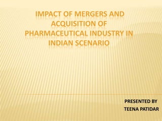 IMPACT OF MERGERS AND
ACQUISITION OF
PHARMACEUTICAL INDUSTRY IN
INDIAN SCENARIO
PRESENTED BY
TEENA PATIDAR
 
