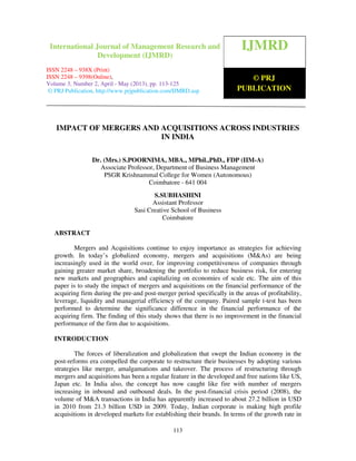 International Journal of Management Research and Development (IJMRD) ISSN 2248-
938X (Print), ISSN 2248-9398 (Online) Volume 3, Number 2, April - May (2013)
113
IMPACT OF MERGERS AND ACQUISITIONS ACROSS INDUSTRIES
IN INDIA
Dr. (Mrs.) S.POORNIMA, MBA., MPhil.,PhD., FDP (IIM-A)
Associate Professor, Department of Business Management
PSGR Krishnammal College for Women (Autonomous)
Coimbatore - 641 004
S.SUBHASHINI
Assistant Professor
Sasi Creative School of Business
Coimbatore
ABSTRACT
Mergers and Acquisitions continue to enjoy importance as strategies for achieving
growth. In today’s globalized economy, mergers and acquisitions (M&As) are being
increasingly used in the world over, for improving competitiveness of companies through
gaining greater market share, broadening the portfolio to reduce business risk, for entering
new markets and geographies and capitalizing on economies of scale etc. The aim of this
paper is to study the impact of mergers and acquisitions on the financial performance of the
acquiring firm during the pre-and post-merger period specifically in the areas of profitability,
leverage, liquidity and managerial efficiency of the company. Paired sample t-test has been
performed to determine the significance difference in the financial performance of the
acquiring firm. The finding of this study shows that there is no improvement in the financial
performance of the firm due to acquisitions.
INTRODUCTION
The forces of liberalization and globalization that swept the Indian economy in the
post-reforms era compelled the corporate to restructure their businesses by adopting various
strategies like merger, amalgamations and takeover. The process of restructuring through
mergers and acquisitions has been a regular feature in the developed and free nations like US,
Japan etc. In India also, the concept has now caught like fire with number of mergers
increasing in inbound and outbound deals. In the post-financial crisis period (2008), the
volume of M&A transactions in India has apparently increased to about 27.2 billion in USD
in 2010 from 21.3 billion USD in 2009. Today, Indian corporate is making high profile
acquisitions in developed markets for establishing their brands. In terms of the growth rate in
IJMRD
© PRJ
PUBLICATION
International Journal of Management Research and
Development (IJMRD)
ISSN 2248 – 938X (Print)
ISSN 2248 – 9398(Online),
Volume 3, Number 2, April - May (2013), pp. 113-125
© PRJ Publication, http://www.prjpublication.com/IJMRD.asp
 