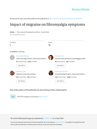 See	discussions,	stats,	and	author	profiles	for	this	publication	at:	https://www.researchgate.net/publication/299380551
Impact	of	migraine	on	fibromyalgia	symptoms
Article		in		The	Journal	of	Headache	and	Pain	·	March	2016
DOI:	10.1186/s10194-016-0619-8
CITATIONS
5
READS
48
11	authors,	including:
Some	of	the	authors	of	this	publication	are	also	working	on	these	related	projects:
FDG-PET	Imaging	in	Sarcoidosis	View	project
Giannapia	Affaitati
Università	degli	Studi	G.	d'Annunzio	Chieti	e	…
67	PUBLICATIONS			1,239	CITATIONS			
SEE	PROFILE
Claudio	Tana
Azienda	Unità	Sanitaria	Locale	Reggio	Emilia
94	PUBLICATIONS			205	CITATIONS			
SEE	PROFILE
Martina	Curto
Sapienza	University	of	Rome
48	PUBLICATIONS			163	CITATIONS			
SEE	PROFILE
Cosima	Schiavone
Università	degli	Studi	G.	d'Annunzio	Chieti	e	…
110	PUBLICATIONS			1,029	CITATIONS			
SEE	PROFILE
All	content	following	this	page	was	uploaded	by	Claudio	Tana	on	13	April	2016.
The	user	has	requested	enhancement	of	the	downloaded	file.	All	in-text	references	underlined	in	blue	are	added	to	the	original	document
and	are	linked	to	publications	on	ResearchGate,	letting	you	access	and	read	them	immediately.
 