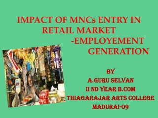 IMPACT OF MNCs ENTRY IN
    RETAIL MARKET
          -EMPLOYEMENT
             GENERATION

                     BY
              A.GURU SELVAN
             II nd YEAR B.COM
        THIAGARAJAR ARTS COLLEGE
                MADURAI-09
 