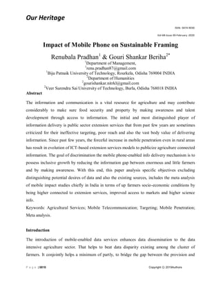 Our Heritage
ISSN: 0474-9030
Vol-68-Issue-30-February -2020
P a g e | 6816 Copyright ⓒ 2019Authors
Impact of Mobile Phone on Sustainable Framing
Renubala Pradhan1
& Gouri Shankar Beriha2*
1
Department of Management,
1
renu.pradhan87@gmail.com
1
Biju Patnaik University of Technology, Rourkela, Odisha 769004 INDIA
2
Department of Humanities
2
gourishankar.nitrkl@gmail.com
2
Veer Surendra Sai University of Technology, Burla, Odisha 768018 INDIA
Abstract
The information and communication is a vital resource for agriculture and may contribute
considerably to make sure food security and property by making awareness and talent
development through access to information. The initial and most distinguished player of
information delivery is public sector extension services that from past few years are sometimes
criticized for their ineffective targeting, poor reach and also the vast body value of delivering
information. Since past few years, the forceful increase in mobile penetration even in rural areas
has result in evolution of ICT-based extension services models to publicize agriculture connected
information. The goal of discrimination the mobile phone-enabled info delivery mechanism is to
possess inclusive growth by reducing the information gap between enormous and little farmers
and by making awareness. With this end, this paper analysis specific objectives excluding
distinguishing potential desires of data and also the existing sources, includes the meta analysis
of mobile impact studies chiefly in India in terms of up farmers socio-economic conditions by
being higher connected to extension services, improved access to markets and higher science
info.
Keywords: Agricultural Services; Mobile Telecommunication; Targeting; Mobile Penetration;
Meta analysis.
Introduction
The introduction of mobile-enabled data services enhances data dissemination to the data
intensive agriculture sector. That helps to beat data disparity existing among the cluster of
farmers. It conjointly helps a minimum of partly, to bridge the gap between the provision and
 