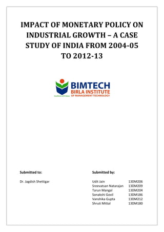 IMPACT OF MONETARY POLICY ON
INDUSTRIAL GROWTH – A CASE
STUDY OF INDIA FROM 2004-05
TO 2012-13
Submitted to: Submitted by:
Dr. Jagdish Shettigar Udit Jain
Sreevatsan Natarajan
Tarun Mangal
Sonakshi Govil
Vanshika Gupta
Shruti Mittal
13DM206
13DM209
13DM204
13DM186
13DM212
13DM180
 