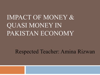 IMPACT OF MONEY &
QUASI MONEY IN
PAKISTAN ECONOMY
Respected Teacher: Amina Rizwan
 