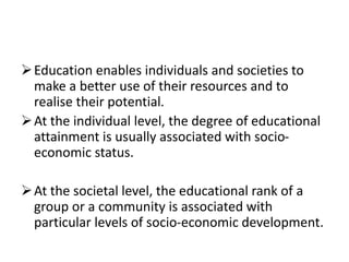 Education enables individuals and societies to
make a better use of their resources and to
realise their potential.
At the individual level, the degree of educational
attainment is usually associated with socio-
economic status.
At the societal level, the educational rank of a
group or a community is associated with
particular levels of socio-economic development.
 