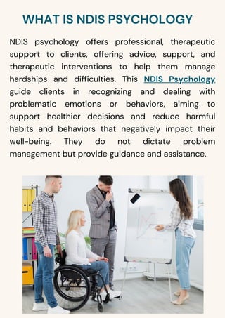 WHAT IS NDIS PSYCHOLOGY
NDIS psychology offers professional, therapeutic
support to clients, offering advice, support, and
therapeutic interventions to help them manage
hardships and difficulties. This NDIS Psychology
guide clients in recognizing and dealing with
problematic emotions or behaviors, aiming to
support healthier decisions and reduce harmful
habits and behaviors that negatively impact their
well-being. They do not dictate problem
management but provide guidance and assistance.
 