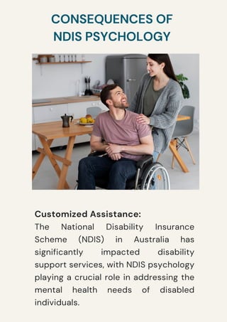 CONSEQUENCES OF
NDIS PSYCHOLOGY
Customized Assistance:
The National Disability Insurance
Scheme (NDIS) in Australia has
significantly impacted disability
support services, with NDIS psychology
playing a crucial role in addressing the
mental health needs of disabled
individuals.
 