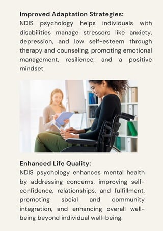 Improved Adaptation Strategies:
NDIS psychology helps individuals with
disabilities manage stressors like anxiety,
depression, and low self-esteem through
therapy and counseling, promoting emotional
management, resilience, and a positive
mindset.
Enhanced Life Quality:
NDIS psychology enhances mental health
by addressing concerns, improving self-
confidence, relationships, and fulfillment,
promoting social and community
integration, and enhancing overall well-
being beyond individual well-being.
 