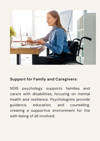 Support for Family and Caregivers:
NDIS psychology supports families and
carers with disabilities, focusing on mental
health and resilience. Psychologists provide
guidance, education, and counseling,
creating a supportive environment for the
well-being of all involved.
 