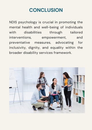 NDIS psychology is crucial in promoting the
mental health and well-being of individuals
with disabilities through tailored
interventions, empowerment, and
preventative measures, advocating for
inclusivity, dignity, and equality within the
broader disability services framework.
CONCLUSION
 