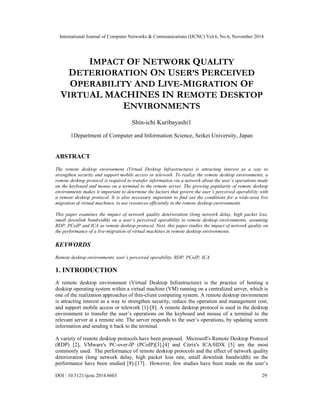 International Journal of Computer Networks & Communications (IJCNC) Vol.6, No.6, November 2014 
IMPACT OF NETWORK QUALITY 
DETERIORATION ON USER’S PERCEIVED 
OPERABILITY AND LIVE-MIGRATION OF 
VIRTUAL MACHINES IN REMOTE DESKTOP 
ENVIRONMENTS 
Shin-ichi Kuribayashi1 
1Department of Computer and Information Science, Seikei University, Japan 
ABSTRACT 
The remote desktop environment (Virtual Desktop Infrastructure) is attracting interest as a way to 
strengthen security and support mobile access or telework. To realize the remote desktop environments, a 
remote desktop protocol is required to transfer information via a network about the user’s operations made 
on the keyboard and mouse on a terminal to the remote server. The growing popularity of remote desktop 
environments makes it important to determine the factors that govern the user’s perceived operability with 
a remote desktop protocol. It is also necessary important to find out the conditions for a wide-area live 
migration of virtual machines, to use resources efficiently in the remote desktop environments. 
This paper examines the impact of network quality deterioration (long network delay, high packet loss, 
small downlink bandwidth) on a user’s perceived operability in remote desktop environments, assuming 
RDP, PCoIP and ICA as remote desktop protocol. Next, this paper studies the impact of network quality on 
the performance of a live-migration of virtual machines in remote desktop environments. 
KEYWORDS 
Remote desktop environments, user’s perceived operability, RDP, PCoIP, ICA 
1. INTRODUCTION 
A remote desktop environment (Virtual Desktop Infrastructure) is the practice of hosting a 
desktop operating system within a virtual machine (VM) running on a centralized server, which is 
one of the realization approaches of thin-client computing system. A remote desktop environment 
is attracting interest as a way to strengthen security, reduce the operation and management cost, 
and support mobile access or telework [1]-[8]. A remote desktop protocol is used in the desktop 
environment to transfer the user’s operations on the keyboard and mouse of a terminal to the 
relevant server at a remote site. The server responds to the user’s operations, by updating screen 
information and sending it back to the terminal. 
A variety of remote desktop protocols have been proposed. Microsoft's Remote Desktop Protocol 
(RDP) [2], VMware's PC-over-IP (PCoIP)[3],[4] and Citrix's ICA/HDX [5] are the most 
commonly used. The performance of remote desktop protocols and the effect of network quality 
deterioration (long network delay, high packet loss rate, small downlink bandwidth) on the 
performance have been studied [8]-[17]. However, few studies have been made on the user’s 
DOI : 10.5121/ijcnc.2014.6603 29 
 