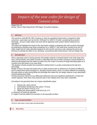 Impact of the new codes for design of
                     Cement silos
Khaled Eid, PE
M.Eng. Head of Steel Department RHI Egypt, Consultant Engineer.




1     Abstract
The new Euro code BS EN 1991-4 actions on silos has significant impact when compared to other
commonly used codes such as the Din 1055 part 6 or ACI313-18 when considering the eccentric
discharge , previous codes states only there will be significant wall moment without stating how to
calculate it.
This paper will highlight the impact of the asymmetric loading in designing silos with eccentric discharge
                                                                  3
by presenting a practical case study comparison for a 14000 m raw meal homo inverted cone silo 52
meter height and 23 meter diameter designed by ACI and the new Euro code, keeping the same wall
thickness to identify the effect on pre stressing, conventional steel reinforcement, cost and design time.

2     Introduction
Silos is generally used in storing granular and powder material in industrial planet most of the large silos
are in cement planet, silos either concrete or steel filled from top by either conveyors, bucket elevators or
airlift and discharged from the bottom by either from the center or eccentric through discharge gates as in
inverted cone silos which is our case study
The designer should consider the construction method which is usually constructed by the slip form
technology
Design of silos in the past was based only on static pressure with no allowance to of pressure difference
due to material flow which resulting to a bending moment stress, there is no direct software for predicting
the walls stress on silos during filling and discharge that makes the silo design requires a very specialized
mechanical/structural skills.
Footing should be noticed for any differential settlement will cause significant redistribution of loads the
remain supports, there were many reported case of silo collapse plus many other unreported.

According to silo geometry there are 4 types classification types.

    1. Slender silo: where 2≤hc/dc
    2. Intermediate slenderness silos where 1.0<hc/dc
    3. Squat silo where 0.4<hc/dc ≤1.0
    4. Retiling silo where bottom is flat and hc/dc ≤1.0
dc dimension of inside silo diameter
h height of vertical walled from transition to the equivalent surface


3     Type of material flow
The Euro code states 3 main types of material flow


3.1    Mass flow
 