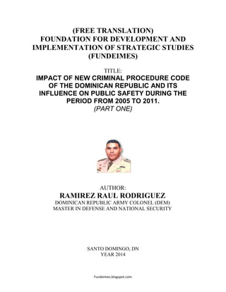 Fundeimes.blogspot.com
(FREE TRANSLATION)
FOUNDATION FOR DEVELOPMENT AND
IMPLEMENTATION OF STRATEGIC STUDIES
(FUNDEIMES)
TITLE:
IMPACT OF NEW CRIMINAL PROCEDURE CODE
OF THE DOMINICAN REPUBLIC AND ITS
INFLUENCE ON PUBLIC SAFETY DURING THE
PERIOD FROM 2005 TO 2011.
(PART ONE)
AUTHOR:
RAMIREZ RAUL RODRIGUEZ
DOMINICAN REPUBLIC ARMY COLONEL (DEM)
MASTER IN DEFENSE AND NATIONAL SECURITY
SANTO DOMINGO, DN
YEAR 2014
 
