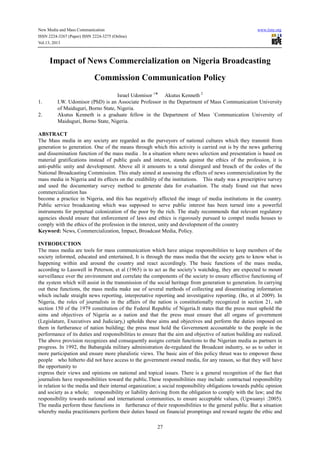 New Media and Mass Communication www.iiste.org
ISSN 2224-3267 (Paper) ISSN 2224-3275 (Online)
Vol.13, 2013
27
Impact of News Commercialization on Nigeria Broadcasting
Commission Communication Policy
Israel Udomisor 1
⃰⃰ Akutus Kenneth 2
1. I.W. Udomisor (PhD) is an Associate Professor in the Department of Mass Communication University
of Maiduguri, Borno State, Nigeria.
2. Akutus Kenneth is a graduate fellow in the Department of Mass `Communication University of
Maiduguri, Borno State, Nigeria.
ABSTRACT
The Mass media in any society are regarded as the purveyors of national cultures which they transmit from
generation to generation. One of the means through which this activity is carried out is by the news gathering
and dissemination function of the mass media . In a situation where news selection and presentation is based on
material gratifications instead of public goals and interest, stands against the ethics of the profession, it is
anti-public unity and development. Above all it amounts to a total disregard and breach of the codes of the
National Broadcasting Commission. This study aimed at assessing the effects of news commercialization by the
mass media in Nigeria and its effects on the credibility of the institutions. This study was a prescriptive survey
and used the documentary survey method to generate data for evaluation. The study found out that news
commercialization has
become a practice in Nigeria, and this has negatively affected the image of media institutions in the country.
Public service broadcasting which was supposed to serve public interest has been turned into a powerful
instruments for perpetual colonization of the poor by the rich. The study recommends that relevant regulatory
agencies should ensure that enforcement of laws and ethics is rigorously pursued to compel media houses to
comply with the ethics of the profession in the interest, unity and development of the country
Keyword: News, Commercialization, Impact, Broadcast Media, Policy.
INTRODUCTION
The mass media are tools for mass communication which have unique responsibilities to keep members of the
society informed, educated and entertained, It is through the mass media that the society gets to know what is
happening within and around the country and react accordingly. The basic functions of the mass media,
according to Lasswell in Peterson, et al (1965) is to act as the society’s watchdog, they are expected to mount
surveillance over the environment and correlate the components of the society to ensure effective functioning of
the system which will assist in the transmission of the social heritage from generation to generation. In carrying
out these functions, the mass media make use of several methods of collecting and disseminating information
which include straight news reporting, interpretative reporting and investigative reporting. (Bo, et al 2009). In
Nigeria, the roles of journalists in the affairs of the nation is constitutionally recognized in section 21, sub
section 150 of the 1979 constitution of the Federal Republic of Nigeria.It states that the press must uphold the
aims and objectives of Nigeria as a nation and that the press must ensure that all organs of government
(Legislature, Executives and Judiciary,) upholds these aims and objectives and perform the duties imposed on
them in furtherance of nation building; the press must hold the Government accountable to the people in the
performance of its duties and responsibilities to ensure that the aim and objective of nation building are realized.
The above provision recognizes and consequently assigns certain functions to the Nigerian media as partners in
progress. In 1992, the Babangida military administration de-regulated the Broadcast industry, so as to usher in
more participation and ensure more pluralistic views. The basic aim of this policy thrust was to empower those
people who hitherto did not have access to the government owned media, for any reason, so that they will have
the opportunity to
express their views and opinions on national and topical issues. There is a general recognition of the fact that
journalists have responsibilities toward the public.These responsibilities may include: contractual responsibility
in relation to the media and their internal organization; a social responsibility obligations towards public opinion
and society as a whole; responsibility or liability deriving from the obligation to comply with the law; and the
responsibility towards national and international communities, to ensure acceptable values, (Ugwuanyi :2005).
The media perform these functions in furtherance of their responsibilities to the general public. But a situation
whereby media practitioners perform their duties based on financial promptings and reward negate the ethic and
 