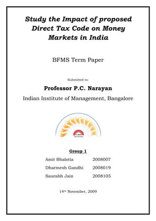 Study the Impact of proposed
  Direct Tax Code on Money
      Markets in India


           BFMS Term Paper


                  Submitted to:

       Professor P.C. Narayan
Indian Institute of Management, Bangalore




                   Group 1
        Amit Bhalotia             2008007
        Dharmesh Gandhi           2008019
        Saurabh Jain              2008105


              14th November, 2009
 