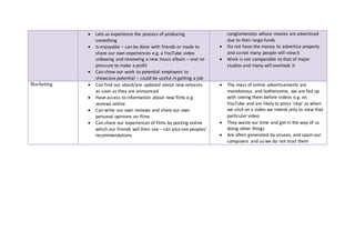  Lets us experience the process of producing
something
 Is enjoyable – can be done with friends or made to
share our own experiences e.g. a YouTube video
unboxing and reviewing a new music album – and no
pressure to make a profit
 Can show our work to potential employers to
showcase potential – could be useful in getting a job
conglomerates whose movies are advertised
due to their large funds
 Do not have the money to advertise properly
and so not many people will view it
 Work is not comparable to that of major
studios and many will overlook it
Marketing  Can find out about/are updated about new releases
as soon as they are announced
 Have access to information about new films e.g.
reviews online
 Can write our own reviews and share our own
personal opinions on films
 Can share our experiences of films by posting online
which our friends will then see – can also see peoples’
recommendations
 The mass of online advertisements are
monotonous and bothersome, we are fed up
with seeing them before videos e.g. on
YouTube and are likely to press ‘skip’ as when
we click on a video we intend only to view that
particular video
 They waste our time and get in the way of us
doing other things
 Are often generated by viruses, and spam our
computers and so we do not trust them
 