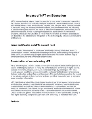 Impact of NFT on Education
NFTs, or non-fungible tokens, have the potential to play a role in education by enabling
the creation and distribution of unique digital assets that can represent various forms of
educational content, such as certificates, degrees, and badges. NFTs can also be used
to track and verify the authenticity of these assets, which could enhance the credibility
of online learning and increase the value of educational credentials. Additionally, NFTs
can incentivize and reward student participation and achievement in educational
programs. However, the full extent of NFTs' role in education is yet to be explored and
will depend on the adoption and integration of this technology by educational institutions
and learners.
Issue certificates as NFTs are not hard
That is correct. With the rise of blockchain technology, issuing certificates as NFTs
(Non-Fungible Tokens) has become increasingly feasible and is already being done in
some cases. NFTs offer unique digital identification and verification that can help to
enhance the security and authenticity of certificates.
Preservation of records using NFT
NFTs (Non-Fungible Tokens) can be used to preserve records because they provide a
secure and tamper-proof way to verify the authenticity and ownership of digital assets,
such as documents, images, videos, or audio recordings. By creating an NFT for a
record, you can establish a unique, immutable, and decentralized record of ownership
that can be tracked and verified on a blockchain. This can help to ensure that the record
is not altered, deleted, or lost over time, and can provide a trustworthy way to store and
share important information.
NFT (non-fungible token) blockchain-based solutions are digital assets that are unique
and indivisible, meaning they cannot be exchanged for something else of equal value.
These solutions are typically used to verify ownership of digital assets such as art,
music, or collectibles, and can be bought and sold on a blockchain marketplace. Some
popular blockchain-based solutions for NFTs include Ethereum and Binance Smart
Chain. NFTs have gained popularity in recent years due to their potential for creating a
new digital economy and providing creators with a new way to monetize their work.
Endnote
 