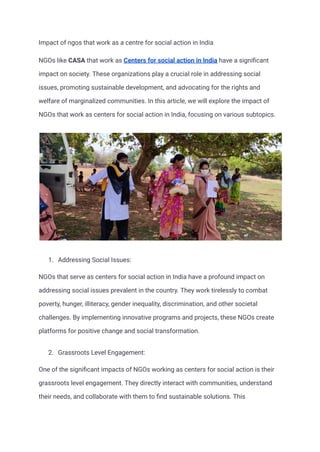 Impact of ngos that work as a centre for social action in India
NGOs like CASA that work as Centers for social action in India have a significant
impact on society. These organizations play a crucial role in addressing social
issues, promoting sustainable development, and advocating for the rights and
welfare of marginalized communities. In this article, we will explore the impact of
NGOs that work as centers for social action in India, focusing on various subtopics.
1. Addressing Social Issues:
NGOs that serve as centers for social action in India have a profound impact on
addressing social issues prevalent in the country. They work tirelessly to combat
poverty, hunger, illiteracy, gender inequality, discrimination, and other societal
challenges. By implementing innovative programs and projects, these NGOs create
platforms for positive change and social transformation.
2. Grassroots Level Engagement:
One of the significant impacts of NGOs working as centers for social action is their
grassroots level engagement. They directly interact with communities, understand
their needs, and collaborate with them to find sustainable solutions. This
 