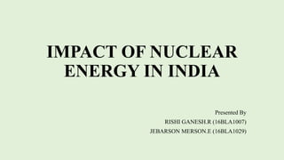 IMPACT OF NUCLEAR
ENERGY IN INDIA
Presented By
RISHI GANESH.R (16BLA1007)
JEBARSON MERSON.E (16BLA1029)
 