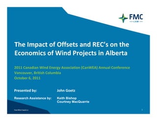 The Impact of Offsets and REC’s on the 
Economics of Wind Projects in Alberta
2011 Canadian Wind Energy Association (CanWEA) Annual Conference
Vancouver, British Columbia
October 6, 2011


Presented by:             John Goetz 
Research Assistance by:   Keith Bishop
                          Courtney MacQuarrie

                                                                   1
 