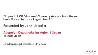 “Impact of Oil Price and Currency Adversities – Do we
have Robust Industry Regulations?”
Presented by John Ukpaka
Adepetun Caxton-Martins Agbor & Segun
15 May 2015
John Ukpaka- jukpaka@acas-law.com
 
