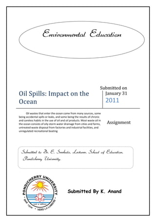 Oil Spills: Impact on the OceanJanuary 312011           Oil wastes that enter the ocean come from many sources, some being accidental spills or leaks, and some being the results of chronic and careless habits in the use of oil and oil products. Most waste oil in the ocean consists of oily storm water drainage from cities and farms, untreated waste disposal from factories and industrial facilities, and unregulated recreational boatingAssignmentEnvironmental Education1714507201535Submitted to Dr. E. Sreekala, Lecturer, School of Education, Pondicherry University.Submitted By K. AnandSubmitted on<br />Oil Spills: Impact on the Ocean<br />Introduction:<br />Oil wastes that enter the ocean come from many sources, some being accidental spills or leaks, and some being the results of chronic and careless habits in the use of oil and oil products. Most waste oil in the ocean consists of oily storm water drainage from cities and farms, untreated waste disposal from factories and industrial facilities, and unregulated recreational boating.<br />It is estimated that approximately 706 million gallons of waste oil enter the ocean every year, with over half coming from land drainage and waste disposal; for example, from the improper disposal of used motor oil. Offshore drilling and production operations and spills or leaks from ships or tankers typically contribute less than 8 percent of the total. The remainder comes from routine maintenance of ships (nearly 20 percent), hydrocarbon particles from onshore air pollution (about 13 percent), and natural seepage from the seafloor (over 8 percent).<br />Prevalence during Drilling versus Transportation:<br />Offshore oil spills or leaks may occur during various stages of well drilling or work over and repair operations. These stages can occur while oil is being produced from offshore wells, handled, and temporarily stored; or when oil is being transported offshore, either by flow line, underwater pipeline, or tanker. Of the approximately 706 million gallons of waste oil in the ocean each year, offshore drilling operations contribute about 2.1 percent, and transportation accidents (both ships and tankers) account for another 5.2 percent. The amount of oil spilled or leaked during offshore production operations is relatively insignificant.<br />329819036830Oil waste from offshore drilling operations may come from disposal of oil-based drilling fluid wastes, deck runoff water, flow line and pipeline leaks, or well failures or blowouts. Disposal of offshore production waste can also pollute the ocean, as can deck runoff water, leaking storage tanks, flow line and pipeline leaks, and the wells themselves. Oil spilled from ships and tankers includes the transportation fuel used by the vessels themselves or their cargos, such as crude oil, fuel oil, or heating oil.<br />Over half of the ocean's waste oil comes from land-based sources and from unregulated recreational boating. The heavy development in this busy California port illustrates one potential source of petroleum contamination in coastal waters. (Note dark plume in left foreground.)<br />Oil Spill Behavior:<br />When oil is spilled in the ocean, it initially spreads in the water (primarily on the surface), depending on its relative density and composition. The oil slick formed may remain cohesive, or may break up in the case of rough seas. Waves, water currents, and wind force the oil slick to drift over large areas, impacting the open ocean, coastal areas, and marine and terrestrial habitats in the path of the drift.<br />Oil that contains volatile organic compounds partially evaporates, losing between 20 and 40 percent of its mass and becoming denser and more viscous (i.e., more resistant to flow). A small percentage of oil may dissolve in the water. The oil residue also can disperse almost invisibly in the water or form a thick mousse with the water. Part of the oil waste may sink with suspended particulate matter, and the remainder eventually congeals into sticky tar balls. Over time, oil waste weathers (deteriorates) and disintegrates by means of photolysis (decomposition by sunlight) and biodegradation (decomposition due to microorganisms). The rate of biodegradation depends on the availability of nutrients, oxygen, and microorganisms, as well as temperature.<br />-60325392430Oil Spill Interaction with Shoreline:<br />If oil waste reaches the shoreline or coast, it interacts with sediments such as beach sand and gravel, rocks and boulders, vegetation, and terrestrial habitats of both wildlife and humans, causing erosion as well as contamination. Waves, water currents, and wind move the oil onto shore with the surf and tide.<br />Crude oil from the Sea Empress tanker spill coats a beach at Pembroke shire, Wales in 1996. Although marine transportation accidents can result in such oil spills, they account for only about 5 percent of the waste oil that enters the ocean annually.<br />Beach sand and gravel saturated with oil may be unable to protect and nurture normal vegetation and populations of the substrate biomass. Rocks and boulders coated with sticky residue interfere with recreational uses of the shoreline and can be toxic to coastal wildlife.<br />Examples of Large Spills:<br />The largest accidental oil spill on record (Persian Gulf, 1991) put 240 million gallons of oil into the ocean near Kuwait and Saudi Arabia when several tankers, port facilities, and storage tanks were destroyed during war operations. The blowout of the Exotic exploratory well offshore Mexico in 1979, the second largest accidental oil spill, gushed 140 million gallons of oil into the Gulf of Mexico. By comparison, the wreck of the Exxon Valdez tanker in 1989 spilled 11 million gallons of oil into Prince William Sound offshore Alaska, and ranks fifty-third on the list of oil spills involving more than 10 million gallons.<br />The number of large spills (over 206,500 gallons) averaged 24.1 per year from 1970 to 1979, but decreased to 6.9 per year from 1990 through 2000.<br />Damage to Fisheries, Wildlife, and Recreation<br />Oil spills present the potential for enormous harm to Deep Ocean and coastal fishing and fisheries. The immediate effects of toxic and smothering oil waste may be mass mortality and contamination of fish and other food species, but long-term ecological effects may be worse. Oil waste poisons the sensitive marine and coastal organic substrate, interrupting the food chain on which fish and sea creatures depend, and on which their reproductive success is based. Commercial fishing enterprises may be affected permanently.<br />Wildlife other than fish and sea creatures, including mammals, reptiles, amphibians, and birds that live in or near the ocean are poisoned by oil waste. The hazards for wildlife include toxic effects of exposure or ingestion, injuries such as smothering and deterioration of thermal insulation, and damage to their reproductive systems and behaviors. Long-term ecological effects that contaminate or destroy the marine organic substrate and thereby interrupt the food chain are also harmful to the wildlife, so species populations may change or disappear.<br />Coastal areas are usually thickly populated and attract many recreational activities and related facilities that have been developed for fishing, boating, snorkeling and scuba diving, swimming, nature parks and preserves, beaches, and other resident and tourist attractions. Oil waste that invades and pollutes these areas and negatively affects human activities can have devastating and long-term effects on the local economy and society. Property values for housing tend to decrease, regional business activity declines, and future investment is risky.<br />3190875393065Long-term Fate of Oil on Shore<br />The fate of oil residues on shore depends on the spilled oil's composition and properties, the volume of oil that reaches the shore, the types of beach and coastal sediments and rocks contacted by the oil, the impact of the oil on sensitive habitats and wildlife, weather events, and seasonal and climatic conditions. Some oils evaporate, disperse, emulsify, weather, and decompose more easily than others. The weather and seasonal and climatic conditions may accelerate or delay these processes.<br />In 2000, several thousand penguins were affected by a fuel oil spill after the iron-ore carrier Treasure sank off South Africa. Many oil-soaked birds were cleaned and released.<br />Oil waste that coalesces into a tar-like substance or that saturates sediments above the surf and tide level is especially persistent. Efforts to remove the oil and clean, decontaminate, and remediate an oil-impacted shoreline may make the area more visibly attractive, but may be more harmful than helpful in terms of actual recovery.<br />Cleanup and Recovery:<br />The techniques used to clean up an oil spill depend on oil characteristics and the type of environment involved; for example, open ocean, coastal, or wetland. Pollution-control measures include containment and removal of the oil (either by skimming, filtering, or in situ combustion), dispersing it into smaller droplets to limit immediate sacrificial and wildlife damage, biodegradation (either natural or assisted), and normal weathering processes. Individuals of large-sized wildlife species are sometimes rescued and cleaned, but micro-sized species are usually ignored.<br />Oil spill countermeasures to clean up and remove the oil are selected and applied on the basis of many interrelated factors, including ecological protection, socioeconomic effects, and health risk. It is important to have contingency plans in place in order to deploy pollution control personnel and equipment efficiently.<br />Environmental Recovery Rates:<br />19050518160The rate of recovery of the environment when an oil spill occurs depends on factors such as oil composition and<br />Workers clean up an oil refinery spill that polluted Anacortes Bay, Washington. The floating ring of absorbent pads trailing behind the boat is being used to contain some of the oil that has spilled.<br />Properties and the characteristics of the area impacted, as well as the results of intervention and remediation. Physical removal of oil waste and the cleaning and decontaminating of the area assist large-scale recovery of the environment, but may be harmful to the substrate biomass. Bioremediation efforts—adding microorganisms, nutrients, and oxygen to the environment—can usually boost the rate of biodegradation.<br />Because of the type of oil spilled and the Arctic environment in which it spilled, it is estimated that the residue of the Exxon Valdez oil spill will be visible on the Alaskan coast for 30 years.<br />Costs and Prevention:<br />The costs of an oil spill are both quantitative and qualitative. Quantitative costs include loss of the oil, repair of physical facilities, payment for cleaning up the spill and remediating the environment, penalties assessed by regulatory agencies, and money paid in insurance and legal claims. Qualitative costs of an oil spill include the loss of pristine habitat and communities, as well as unknown wildlife and human health effects from exposure to water and soil pollution.<br />Conclusion:<br />Prevention of oil spills has become a major priority; and of equal importance, efforts to contain and remove oil that has spilled are considered to be prevention of secondary spills. The costs associated with oil spills and regulations governing offshore facilities and operations have encouraged the development of improved technology for spill prevention. The Oil Pollution Act of 1990 was enacted by the U.S. Congress to strengthen oil spill prevention, planning, response, and restoration efforts. Under its provisions, the Oil Spill Liability Trust Fund provides cleanup funds for oil pollution incidents.<br />Responsibility for the prevention of oil spills falls upon individuals as well as on governments and industries. Because the sources of oil waste in the ocean are generally careless, rather than accidental, truly effective prevention of oil spills involves everyone.<br />Recent Accidents of Oil Spills:<br />RECOVERING FROM THE EXXON VALDEZ OIL SPILL<br />A large quantity of crude oil was deposited on beaches in Prince William Sound and along the shoreline of the Gulf of Alaska after the Exxon Valdez tanker wrecked in 1989. The oil waste has been closely monitored to determine its status and its effects in the ocean and along the coast.<br />Initial efforts to remove the oil from intertidal areas included flushing them with hot water applied with high pressure, which proved fatal for much of the marine life involved. Natural rates of biodegradation and recovery have been slower than anticipated, and visible residue may persist for up to 30 years.<br />Mumbai Oil spill<br />Two cargo ships collided off the Mumbai coast on August 7 causing an oil spill that spread quickly through Maharashtra's coastline. MSC Chitra ruptured its tank when it hit incoming MV Khalijia and ran aground at Colaba, near Prongs Reef Lighthouse. The vessel contained about 1,200 tonnes of fuel oil in its tanks of which 800 tonnes spilled into the Arabian Sea before the leaks could be plugged two days later.<br />The collision damaged Khalijia's prows. Chitra tilted precariously at a 75o angle which caused 400 containers on its deck to fall off and float in the sea. Some of these containers had toxic organophosphate pesticides.<br />Bibliography<br />,[object Object]