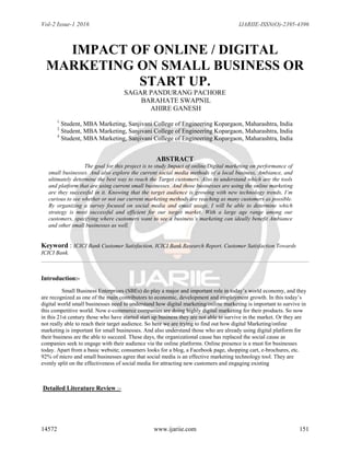 Vol-2 Issue-1 2016 IJARIIE-ISSN(O)-2395-4396
14572 www.ijariie.com 151
IMPACT OF ONLINE / DIGITAL
MARKETING ON SMALL BUSINESS OR
START UP.
SAGAR PANDURANG PACHORE
BARAHATE SWAPNIL
AHIRE GANESH
1
Student, MBA Marketing, Sanjivani College of Engineering Kopargaon, Maharashtra, India
2
Student, MBA Marketing, Sanjivani College of Engineering Kopargaon, Maharashtra, India
4
Student, MBA Marketing, Sanjivani College of Engineering Kopargaon, Maharashtra, India
ABSTRACT
The goal for this project is to study Impact of online/Digital marketing on performance of
small businesses. And also explore the current social media methods of a local business, Ambiance, and
ultimately determine the best way to reach the Target customers. Also to understand which are the tools
and platform that are using current small businesses. And those businesses are using the online marketing
are they successful in it. Knowing that the target audience is growing with new technology trends, I’m
curious to see whether or not our current marketing methods are reaching as many customers as possible.
By organizing a survey focused on social media and email usage, I will be able to determine which
strategy is most successful and efficient for our target market. With a large age range among our
customers, specifying where customers want to see a business’s marketing can ideally benefit Ambiance
and other small businesses as well.
Keyword : ICICI Bank Customer Satisfaction, ICICI Bank Research Report. Customer Satisfaction Towards
ICICI Bank.
Introduction:-
Small Business Enterprises (SBEs) do play a major and important role in today’s world economy, and they
are recognized as one of the main contributors to economic, development and employment growth. In this today’s
digital world small businesses need to understand how digital marketing/online marketing is important to survive in
this competitive world. Now e-commerce companies are doing highly digital marketing for their products. So now
in this 21st century those who have started start up business they are not able to survive in the market. Or they are
not really able to reach their target audience. So here we are trying to find out how digital Marketing/online
marketing is important for small businesses. And also understand those who are already using digital platform for
their business are the able to succeed. These days, the organizational cause has replaced the social cause as
companies seek to engage with their audience via the online platforms. Online presence is a must for businesses
today. Apart from a basic website; consumers looks for a blog, a Facebook page, shopping cart, e-brochures, etc.
92% of micro and small businesses agree that social media is an effective marketing technology tool. They are
evenly split on the effectiveness of social media for attracting new customers and engaging existing
Detailed Literature Review :-
 