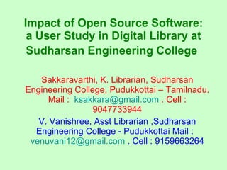 Sakkaravarthi, K. Librarian, Sudharsan Engineering College, Pudukkottai – Tamilnadu. Mail :  [email_address]  . Cell : 9047733944 V. Vanishree, Asst Librarian ,Sudharsan Engineering College - Pudukkottai Mail :  [email_address]  . Cell : 9159663264 Impact of Open Source Software: a User Study in Digital Library at Sudharsan Engineering College   