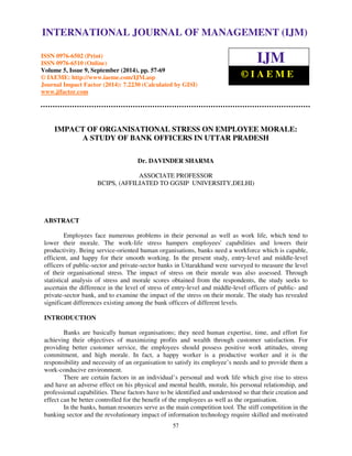 International Journal of Management (IJM), ISSN 0976 – 6502(Print), ISSN 0976 - 6510(Online), 
Volume 5, Issue 9, September (2014), pp. 57-69 © IAEME 
INTERNATIONAL JOURNAL OF MANAGEMENT (IJM) 
ISSN 0976-6502 (Print) 
ISSN 0976-6510 (Online) 
Volume 5, Issue 9, September (2014), pp. 57-69 
© IAEME: http://www.iaeme.com/IJM.asp 
Journal Impact Factor (2014): 7.2230 (Calculated by GISI) 
www.jifactor.com 
57 
 
IJM 
© I A E M E 
IMPACT OF ORGANISATIONAL STRESS ON EMPLOYEE MORALE: 
A STUDY OF BANK OFFICERS IN UTTAR PRADESH 
Dr. DAVINDER SHARMA 
ASSOCIATE PROFESSOR 
BCIPS, (AFFILIATED TO GGSIP UNIVERSITY,DELHI) 
ABSTRACT 
Employees face numerous problems in their personal as well as work life, which tend to 
lower their morale. The work-life stress hampers employees' capabilities and lowers their 
productivity. Being service-oriented human organisations, banks need a workforce which is capable, 
efficient, and happy for their smooth working. In the present study, entry-level and middle-level 
officers of public-sector and private-sector banks in Uttarakhand were surveyed to measure the level 
of their organisational stress. The impact of stress on their morale was also assessed. Through 
statistical analysis of stress and morale scores obtained from the respondents, the study seeks to 
ascertain the difference in the level of stress of entry-level and middle-level officers of public- and 
private-sector bank, and to examine the impact of the stress on their morale. The study has revealed 
significant differences existing among the bank officers of different levels. 
INTRODUCTION 
Banks are basically human organisations; they need human expertise, time, and effort for 
achieving their objectives of maximizing profits and wealth through customer satisfaction. For 
providing better customer service, the employees should possess positive work attitudes, strong 
commitment, and high morale. In fact, a happy worker is a productive worker and it is the 
responsibility and necessity of an organisation to satisfy its employee’s needs and to provide them a 
work-conducive environment. 
There are certain factors in an individual’s personal and work life which give rise to stress 
and have an adverse effect on his physical and mental health, morale, his personal relationship, and 
professional capabilities. These factors have to be identified and understood so that their creation and 
effect can be better controlled for the benefit of the employees as well as the organisation. 
In the banks, human resources serve as the main competition tool. The stiff competition in the 
banking sector and the revolutionary impact of information technology require skilled and motivated 
 