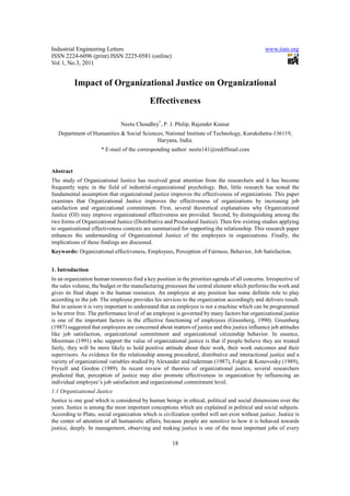 Industrial Engineering Letters                                                                  www.iiste.org
ISSN 2224-6096 (print) ISSN 2225-0581 (online)
Vol 1, No.3, 2011


           Impact of Organizational Justice on Organizational
                                            Effectiveness

                               Neetu Choudhry*, P. J. Philip, Rajender Kumar
   Department of Humanities & Social Sciences, National Institute of Technology, Kurukshetra-136119,
                                           Haryana, India.
                      * E-mail of the corresponding author: neetu141@rediffmail.com


Abstract
The study of Organizational Justice has received great attention from the researchers and it has become
frequently topic in the field of industrial-organizational psychology. But, little research has tested the
fundamental assumption that organizational justice improves the effectiveness of organizations. This paper
examines that Organizational Justice improves the effectiveness of organizations by increasing job
satisfaction and organizational commitment. First, several theoretical explanations why Organizational
Justice (OJ) may improve organizational effectiveness are provided. Second, by distinguishing among the
two forms of Organizational Justice (Distributive and Procedural Justice). Then few existing studies applying
to organizational effectiveness contexts are summarized for supporting the relationship. This research paper
enhances the understanding of Organizational Justice of the employees in organizations. Finally, the
implications of these findings are discussed.
Keywords: Organizational effectiveness, Employees, Perception of Fairness, Behavior, Job Satisfaction.


1. Introduction
In an organization human resources find a key position in the priorities agenda of all concerns. Irrespective of
the sales volume, the budget or the manufacturing processes the central element which performs the work and
gives its final shape is the human resources. An employee at any position has some definite role to play
according to the job. The employee provides his services to the organization accordingly and delivers result.
But in unison it is very important to understand that an employee is not a machine which can be programmed
to be error free. The performance level of an employee is governed by many factors but organizational justice
is one of the important factors in the effective functioning of employees (Greenberg, 1990). Greenberg
(1987) suggested that employees are concerned about matters of justice and this justice influence job attitudes
like job satisfaction, organizational commitment and organizational citizenship behavior. In essence,
Moorman (1991) who support the value of organizational justice is that if people believe they are treated
fairly, they will be more likely to hold positive attitude about their work, their work outcomes and their
supervisors. As evidence for the relationship among procedural, distributive and interactional justice and a
variety of organizational variables studied by Alexander and ruderman (1987), Folger & Konovosky (1989),
Fryxell and Gordon (1989). In recent review of theories of organizational justice, several researchers
predicted that, perception of justice may also promote effectiveness in organization by influencing an
individual employee’s job satisfaction and organizational commitment level.
1.1 Organizational Justice
Justice is one goal which is considered by human beings in ethical, political and social dimensions over the
years. Justice is among the most important conceptions which are explained in political and social subjects.
According to Plato, social organization which is civilization symbol will not exist without justice. Justice is
the center of attention of all humanistic affairs, because people are sensitive to how it is behaved towards
justice, deeply. In management, observing and making justice is one of the most important jobs of every

                                                      18
 