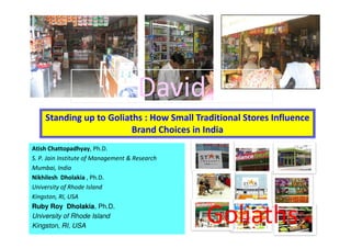 David
    Standing up to Goliaths : How Small Traditional Stores Influence
                         Brand Choices in India
Atish Chattopadhyay, Ph.D.
S. P. Jain Institute of Management & Research
Mumbai, India
Nikhilesh Dholakia , Ph.D.
University of Rhode Island
Kingston, RI, USA


                                                Goliaths
Ruby Roy Dholakia, Ph.D.
University of Rhode Island
Kingston, RI, USA                                                 1
 