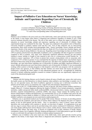 Journal of Natural Sciences Research
ISSN 2224-3186 (Paper) ISSN 2225-0921 (Online)
Vol.3, No.11, 2013

www.iiste.org

Impact of Palliative Care Education on Nurses' Knowledge,
Attitude and Experience Regarding Care of Chronically Ill
Children
Samya El-Nagar1 Josephin Lawend2
1.Lecturer of Pediatric Nursing, Faculty of Nursing, Menofia University, Egypt
2.Lecturer of Pediatric Nursing, Faculty of Nursing, Mansoura University, Egypt
* E- mail of the corresponding author: dr.samya60@yahoo.com
Abstract
Palliative care of children is the active total care of the child's body, mind, spirit and also involves giving support
to the family. It also begins when illness is diagnosed and continuous regardless of whether or not a child
receives treatment directed at the disease. The aim of this study was to evaluate the impact of palliative care
education on nurses' knowledge, attitude and experience regarding care of chronically ill children. Quasi
experimental design was conducted for this study. The study was conducted in the pediatric units in Menoufiya
University Hospital in pediatric medical ward and ICU unit. Tool of data collection was an interviewing
questionnaire sheet which includes Socio-demographic Data; Nurses' knowledge; Nurses' attitude and Nurses'
experience. Results of the study revealed that less than two thirds (63.3%) of nurses have bachelor degree, and
none of them caring for dying children in the past year. Regarding nurses' knowledge less than one third of them
(30%) in pretest correctly know the philosophy of palliative care is compatible with that of aggressive treatment
compared to 60% in posttest. Also, there were statistically significant difference between pre and posttest
relating to nurses' attitude in Length of time required to give care to a dying person would frustrate me. In
relation to nurses' experience, 10% of them in pretest have nursed a dying patient with no resuscitate order
compared to 70 % of them in posttest. It was concluded that the majority of studied nurses were bachelor degree
and most of them none caring for dying children in the past year. Also there were significant difference in nurses'
knowledge pre/ post intervention regarding care of chronically ill children and highly significant difference in
nurses' attitude and practice pre/ post intervention related to care of chronically ill children. It was recommended
working within systems to develop programs to link hospital’s end-of-life care programs with the community
hospice home care agencies, so that children and their families can return home and receive excellent care.
Furthermore, evaluating the future impact of such educational programs can be accomplished by furthering
research to include conducting qualitative research to evaluate if patient care was significantly improved as a
result of the educational program used.
Introduction
Patients with life limiting illnesses can be found in almost all areas of health care, nurses who work across
the health system can find themselves in clinical situations where palliative care knowledge is needed, even if
they are not specialist nurses, this kind of palliative approach to nursing care is delivered everywhere that
patients can be found, such as in community care, surgical units and emergency departments.(1)
Each year in the U.S., 55,000 children less than 20 years of age die, and many of these children experience a
lengthy illness.(2) Common diagnoses affecting the length of children’s lives include prematurity, congenital
anomalies, sudden unexpected infant death syndrome(SIDS), chromosomal defects, trauma, neurodegenerative
disorders, acquired immunodeficiency syndrome (AIDS), and cancer. Cancer remains the leading cause of
disease related death in children and adolescents. It is estimated that 25% to 33% of children with cancer die; the
average number of cancer deaths in children is 2,200 per year in the U.S.(3) However, even with these statistics,
children’s palliative care programs are not as prevalent as adult programs.(4)
Palliative care is specialized medical care for people With serious illnesses. It focuses on providing patients
with relief from the symptoms, pain and stress of serious illness whatever the diagnosis the goal is to improve
quality of life for both patients and the family. Also it is provided by a team of doctor, nurses and other
specialists who work together with a patients to provide an extra layer of support. It is appropriate at any age
and any stage in serious illness and can be provided along with curative treatment.(5) Furthermore, Palliative
care treats people suffering from serious illnesses such as cancer, cardiac disease, chronic obstructive pulmonary
diseases, kidney failure, and many more. It focuses on symptoms such as pain, shortness of breath, fatigue,
constipation, nausea, loss of appetite, difficulty sleeping and depression. It also helps patient to gain the strength
to carry on with daily life and improve his ability to tolerate medical treatments.(6)
Palliative care of children is the active total care of the child's body, mind, spirit and also involves giving
support to the family. It also begins when illness is diagnosed and continuous regardless of whether or not a

94

 