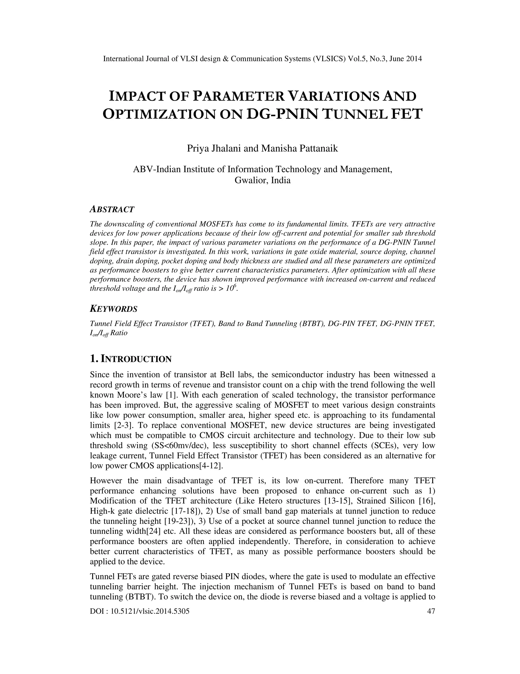 International Journal of VLSI design & Communication Systems (VLSICS) Vol.5, No.3, June 2014
DOI : 10.5121/vlsic.2014.5305 47
IMPACT OF PARAMETER VARIATIONS AND
OPTIMIZATION ON DG-PNIN TUNNEL FET
Priya Jhalani and Manisha Pattanaik
ABV-Indian Institute of Information Technology and Management,
Gwalior, India
ABSTRACT
The downscaling of conventional MOSFETs has come to its fundamental limits. TFETs are very attractive
devices for low power applications because of their low off-current and potential for smaller sub threshold
slope. In this paper, the impact of various parameter variations on the performance of a DG-PNIN Tunnel
field effect transistor is investigated. In this work, variations in gate oxide material, source doping, channel
doping, drain doping, pocket doping and body thickness are studied and all these parameters are optimized
as performance boosters to give better current characteristics parameters. After optimization with all these
performance boosters, the device has shown improved performance with increased on-current and reduced
threshold voltage and the Ion/Ioff ratio is > 106
.
KEYWORDS
Tunnel Field Effect Transistor (TFET), Band to Band Tunneling (BTBT), DG-PIN TFET, DG-PNIN TFET,
Ion/Ioff Ratio
1. INTRODUCTION
Since the invention of transistor at Bell labs, the semiconductor industry has been witnessed a
record growth in terms of revenue and transistor count on a chip with the trend following the well
known Moore’s law [1]. With each generation of scaled technology, the transistor performance
has been improved. But, the aggressive scaling of MOSFET to meet various design constraints
like low power consumption, smaller area, higher speed etc. is approaching to its fundamental
limits [2-3]. To replace conventional MOSFET, new device structures are being investigated
which must be compatible to CMOS circuit architecture and technology. Due to their low sub
threshold swing (SS<60mv/dec), less susceptibility to short channel effects (SCEs), very low
leakage current, Tunnel Field Effect Transistor (TFET) has been considered as an alternative for
low power CMOS applications[4-12].
However the main disadvantage of TFET is, its low on-current. Therefore many TFET
performance enhancing solutions have been proposed to enhance on-current such as 1)
Modification of the TFET architecture (Like Hetero structures [13-15], Strained Silicon [16],
High-k gate dielectric [17-18]), 2) Use of small band gap materials at tunnel junction to reduce
the tunneling height [19-23]), 3) Use of a pocket at source channel tunnel junction to reduce the
tunneling width[24] etc. All these ideas are considered as performance boosters but, all of these
performance boosters are often applied independently. Therefore, in consideration to achieve
better current characteristics of TFET, as many as possible performance boosters should be
applied to the device.
Tunnel FETs are gated reverse biased PIN diodes, where the gate is used to modulate an effective
tunneling barrier height. The injection mechanism of Tunnel FETs is based on band to band
tunneling (BTBT). To switch the device on, the diode is reverse biased and a voltage is applied to
 