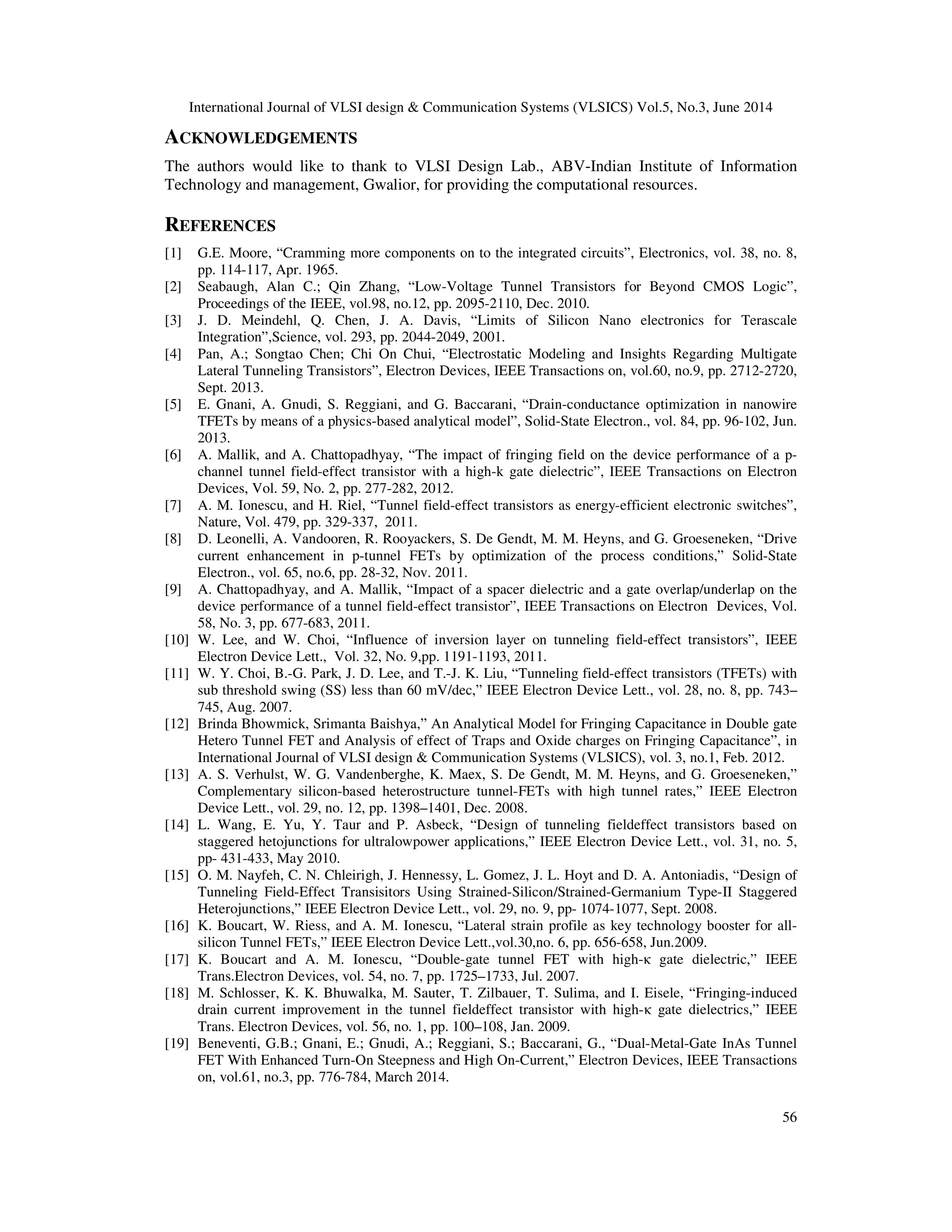 International Journal of VLSI design & Communication Systems (VLSICS) Vol.5, No.3, June 2014
56
ACKNOWLEDGEMENTS
The authors would like to thank to VLSI Design Lab., ABV-Indian Institute of Information
Technology and management, Gwalior, for providing the computational resources.
REFERENCES
[1] G.E. Moore, “Cramming more components on to the integrated circuits”, Electronics, vol. 38, no. 8,
pp. 114-117, Apr. 1965.
[2] Seabaugh, Alan C.; Qin Zhang, “Low-Voltage Tunnel Transistors for Beyond CMOS Logic”,
Proceedings of the IEEE, vol.98, no.12, pp. 2095-2110, Dec. 2010.
[3] J. D. Meindehl, Q. Chen, J. A. Davis, “Limits of Silicon Nano electronics for Terascale
Integration”,Science, vol. 293, pp. 2044-2049, 2001.
[4] Pan, A.; Songtao Chen; Chi On Chui, “Electrostatic Modeling and Insights Regarding Multigate
Lateral Tunneling Transistors”, Electron Devices, IEEE Transactions on, vol.60, no.9, pp. 2712-2720,
Sept. 2013.
[5] E. Gnani, A. Gnudi, S. Reggiani, and G. Baccarani, “Drain-conductance optimization in nanowire
TFETs by means of a physics-based analytical model”, Solid-State Electron., vol. 84, pp. 96-102, Jun.
2013.
[6] A. Mallik, and A. Chattopadhyay, “The impact of fringing field on the device performance of a p-
channel tunnel field-effect transistor with a high-k gate dielectric”, IEEE Transactions on Electron
Devices, Vol. 59, No. 2, pp. 277-282, 2012.
[7] A. M. Ionescu, and H. Riel, “Tunnel field-effect transistors as energy-efficient electronic switches”,
Nature, Vol. 479, pp. 329-337, 2011.
[8] D. Leonelli, A. Vandooren, R. Rooyackers, S. De Gendt, M. M. Heyns, and G. Groeseneken, “Drive
current enhancement in p-tunnel FETs by optimization of the process conditions,” Solid-State
Electron., vol. 65, no.6, pp. 28-32, Nov. 2011.
[9] A. Chattopadhyay, and A. Mallik, “Impact of a spacer dielectric and a gate overlap/underlap on the
device performance of a tunnel field-effect transistor”, IEEE Transactions on Electron Devices, Vol.
58, No. 3, pp. 677-683, 2011.
[10] W. Lee, and W. Choi, “Influence of inversion layer on tunneling field-effect transistors”, IEEE
Electron Device Lett., Vol. 32, No. 9,pp. 1191-1193, 2011.
[11] W. Y. Choi, B.-G. Park, J. D. Lee, and T.-J. K. Liu, “Tunneling field-effect transistors (TFETs) with
sub threshold swing (SS) less than 60 mV/dec,” IEEE Electron Device Lett., vol. 28, no. 8, pp. 743–
745, Aug. 2007.
[12] Brinda Bhowmick, Srimanta Baishya,” An Analytical Model for Fringing Capacitance in Double gate
Hetero Tunnel FET and Analysis of effect of Traps and Oxide charges on Fringing Capacitance”, in
International Journal of VLSI design & Communication Systems (VLSICS), vol. 3, no.1, Feb. 2012.
[13] A. S. Verhulst, W. G. Vandenberghe, K. Maex, S. De Gendt, M. M. Heyns, and G. Groeseneken,”
Complementary silicon-based heterostructure tunnel-FETs with high tunnel rates,” IEEE Electron
Device Lett., vol. 29, no. 12, pp. 1398–1401, Dec. 2008.
[14] L. Wang, E. Yu, Y. Taur and P. Asbeck, “Design of tunneling fieldeffect transistors based on
staggered hetojunctions for ultralowpower applications,” IEEE Electron Device Lett., vol. 31, no. 5,
pp- 431-433, May 2010.
[15] O. M. Nayfeh, C. N. Chleirigh, J. Hennessy, L. Gomez, J. L. Hoyt and D. A. Antoniadis, “Design of
Tunneling Field-Effect Transisitors Using Strained-Silicon/Strained-Germanium Type-II Staggered
Heterojunctions,” IEEE Electron Device Lett., vol. 29, no. 9, pp- 1074-1077, Sept. 2008.
[16] K. Boucart, W. Riess, and A. M. Ionescu, “Lateral strain profile as key technology booster for all-
silicon Tunnel FETs,” IEEE Electron Device Lett.,vol.30,no. 6, pp. 656-658, Jun.2009.
[17] K. Boucart and A. M. Ionescu, “Double-gate tunnel FET with high-κ gate dielectric,” IEEE
Trans.Electron Devices, vol. 54, no. 7, pp. 1725–1733, Jul. 2007.
[18] M. Schlosser, K. K. Bhuwalka, M. Sauter, T. Zilbauer, T. Sulima, and I. Eisele, “Fringing-induced
drain current improvement in the tunnel fieldeffect transistor with high-κ gate dielectrics,” IEEE
Trans. Electron Devices, vol. 56, no. 1, pp. 100–108, Jan. 2009.
[19] Beneventi, G.B.; Gnani, E.; Gnudi, A.; Reggiani, S.; Baccarani, G., “Dual-Metal-Gate InAs Tunnel
FET With Enhanced Turn-On Steepness and High On-Current,” Electron Devices, IEEE Transactions
on, vol.61, no.3, pp. 776-784, March 2014.
 