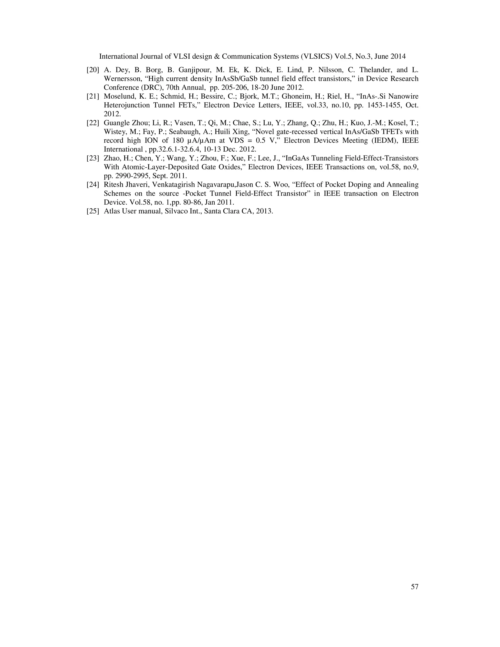 International Journal of VLSI design & Communication Systems (VLSICS) Vol.5, No.3, June 2014
57
[20] A. Dey, B. Borg, B. Ganjipour, M. Ek, K. Dick, E. Lind, P. Nilsson, C. Thelander, and L.
Wernersson, “High current density InAsSb/GaSb tunnel field effect transistors,” in Device Research
Conference (DRC), 70th Annual, pp. 205-206, 18-20 June 2012.
[21] Moselund, K. E.; Schmid, H.; Bessire, C.; Bjork, M.T.; Ghoneim, H.; Riel, H., “InAs-.Si Nanowire
Heterojunction Tunnel FETs,” Electron Device Letters, IEEE, vol.33, no.10, pp. 1453-1455, Oct.
2012.
[22] Guangle Zhou; Li, R.; Vasen, T.; Qi, M.; Chae, S.; Lu, Y.; Zhang, Q.; Zhu, H.; Kuo, J.-M.; Kosel, T.;
Wistey, M.; Fay, P.; Seabaugh, A.; Huili Xing, “Novel gate-recessed vertical InAs/GaSb TFETs with
record high ION of 180 µA/µAm at VDS = 0.5 V,” Electron Devices Meeting (IEDM), IEEE
International , pp.32.6.1-32.6.4, 10-13 Dec. 2012.
[23] Zhao, H.; Chen, Y.; Wang, Y.; Zhou, F.; Xue, F.; Lee, J., “InGaAs Tunneling Field-Effect-Transistors
With Atomic-Layer-Deposited Gate Oxides,” Electron Devices, IEEE Transactions on, vol.58, no.9,
pp. 2990-2995, Sept. 2011.
[24] Ritesh Jhaveri, Venkatagirish Nagavarapu,Jason C. S. Woo, “Effect of Pocket Doping and Annealing
Schemes on the source -Pocket Tunnel Field-Effect Transistor” in IEEE transaction on Electron
Device. Vol.58, no. 1,pp. 80-86, Jan 2011.
[25] Atlas User manual, Silvaco Int., Santa Clara CA, 2013.
 
