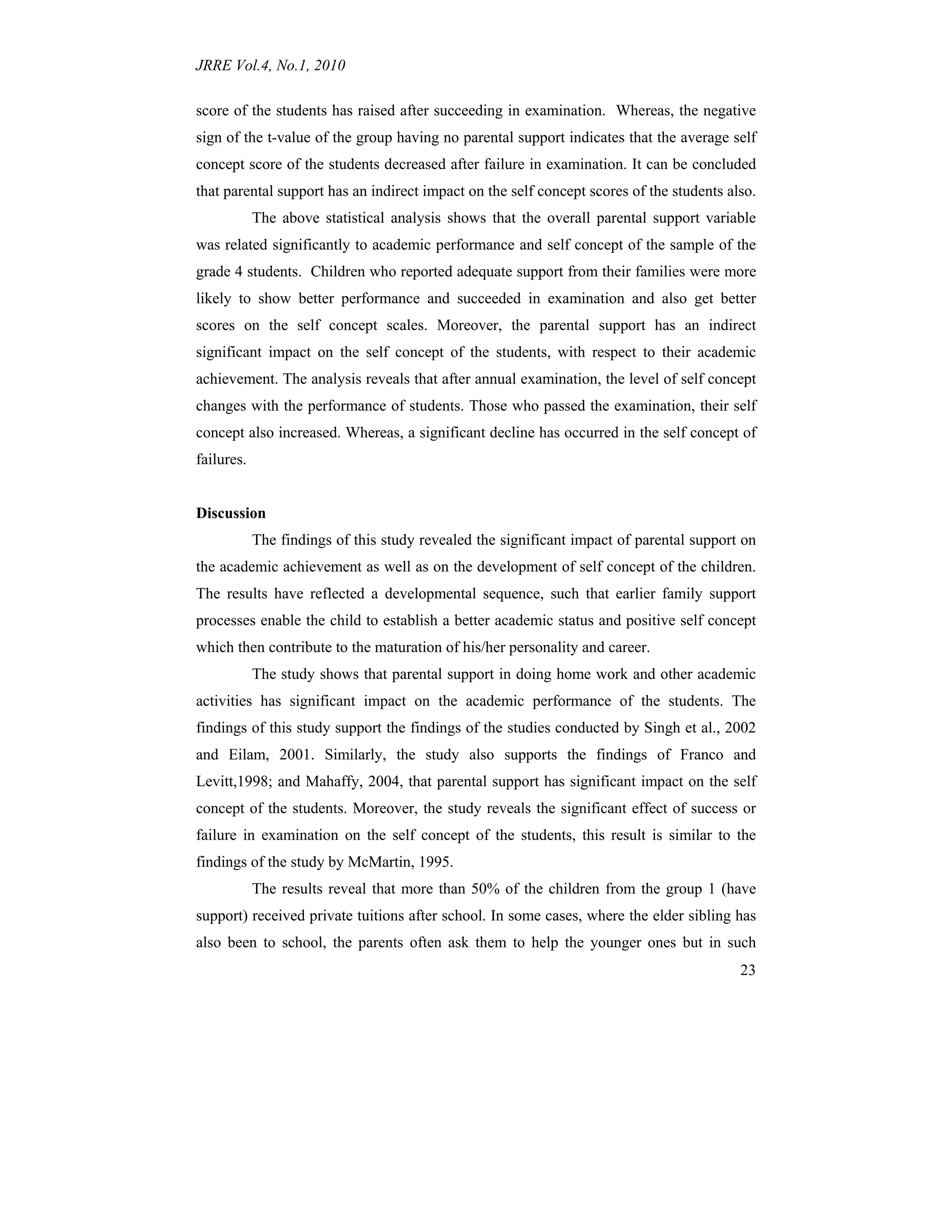 JRRE Vol.4, No.1, 2010
23
score of the students has raised after succeeding in examination. Whereas, the negative
sign of the t-value of the group having no parental support indicates that the average self
concept score of the students decreased after failure in examination. It can be concluded
that parental support has an indirect impact on the self concept scores of the students also.
The above statistical analysis shows that the overall parental support variable
was related significantly to academic performance and self concept of the sample of the
grade 4 students. Children who reported adequate support from their families were more
likely to show better performance and succeeded in examination and also get better
scores on the self concept scales. Moreover, the parental support has an indirect
significant impact on the self concept of the students, with respect to their academic
achievement. The analysis reveals that after annual examination, the level of self concept
changes with the performance of students. Those who passed the examination, their self
concept also increased. Whereas, a significant decline has occurred in the self concept of
failures.
Discussion
The findings of this study revealed the significant impact of parental support on
the academic achievement as well as on the development of self concept of the children.
The results have reflected a developmental sequence, such that earlier family support
processes enable the child to establish a better academic status and positive self concept
which then contribute to the maturation of his/her personality and career.
The study shows that parental support in doing home work and other academic
activities has significant impact on the academic performance of the students. The
findings of this study support the findings of the studies conducted by Singh et al., 2002
and Eilam, 2001. Similarly, the study also supports the findings of Franco and
Levitt,1998; and Mahaffy, 2004, that parental support has significant impact on the self
concept of the students. Moreover, the study reveals the significant effect of success or
failure in examination on the self concept of the students, this result is similar to the
findings of the study by McMartin, 1995.
The results reveal that more than 50% of the children from the group 1 (have
support) received private tuitions after school. In some cases, where the elder sibling has
also been to school, the parents often ask them to help the younger ones but in such
 