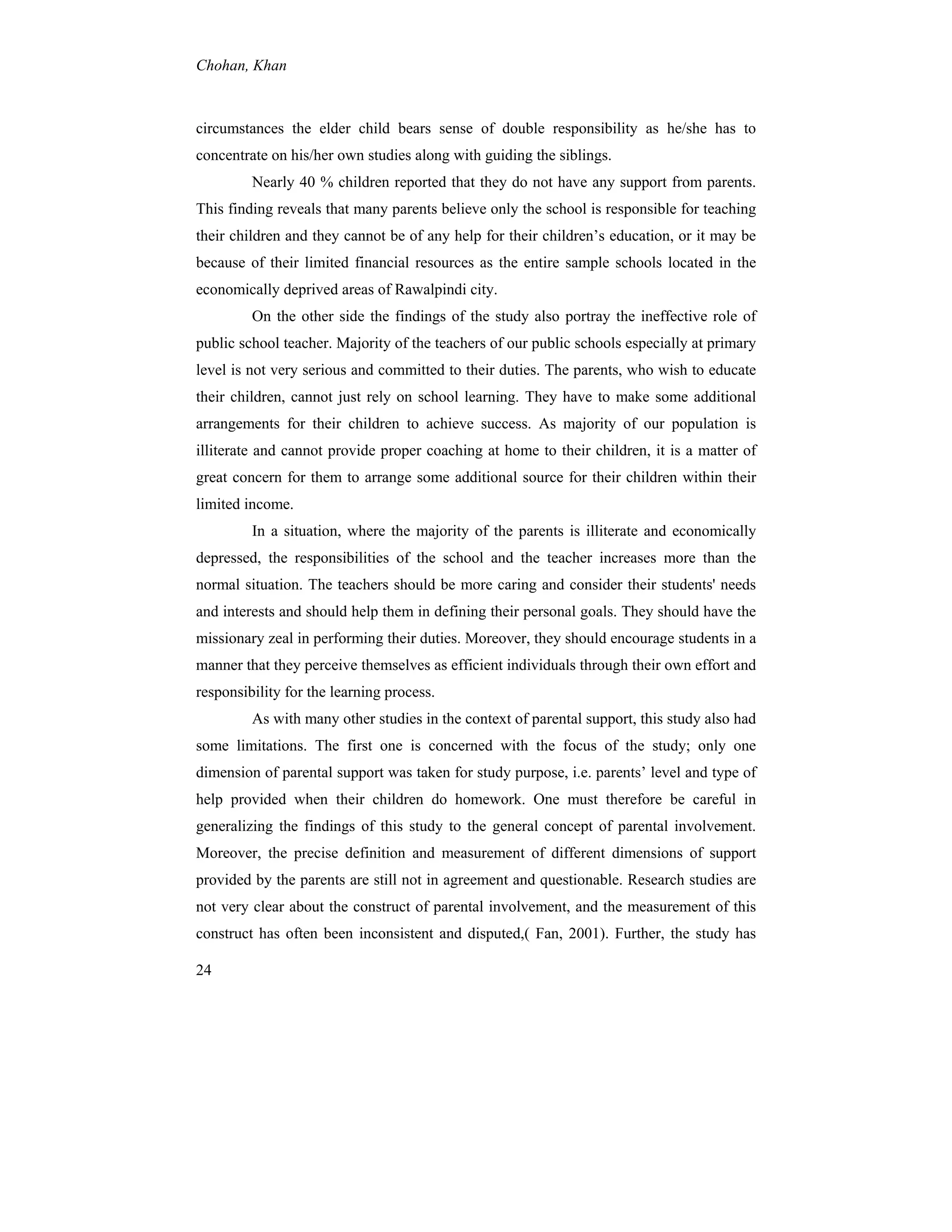 Chohan, Khan
24
circumstances the elder child bears sense of double responsibility as he/she has to
concentrate on his/her own studies along with guiding the siblings.
Nearly 40 % children reported that they do not have any support from parents.
This finding reveals that many parents believe only the school is responsible for teaching
their children and they cannot be of any help for their children’s education, or it may be
because of their limited financial resources as the entire sample schools located in the
economically deprived areas of Rawalpindi city.
On the other side the findings of the study also portray the ineffective role of
public school teacher. Majority of the teachers of our public schools especially at primary
level is not very serious and committed to their duties. The parents, who wish to educate
their children, cannot just rely on school learning. They have to make some additional
arrangements for their children to achieve success. As majority of our population is
illiterate and cannot provide proper coaching at home to their children, it is a matter of
great concern for them to arrange some additional source for their children within their
limited income.
In a situation, where the majority of the parents is illiterate and economically
depressed, the responsibilities of the school and the teacher increases more than the
normal situation. The teachers should be more caring and consider their students' needs
and interests and should help them in defining their personal goals. They should have the
missionary zeal in performing their duties. Moreover, they should encourage students in a
manner that they perceive themselves as efficient individuals through their own effort and
responsibility for the learning process.
As with many other studies in the context of parental support, this study also had
some limitations. The first one is concerned with the focus of the study; only one
dimension of parental support was taken for study purpose, i.e. parents’ level and type of
help provided when their children do homework. One must therefore be careful in
generalizing the findings of this study to the general concept of parental involvement.
Moreover, the precise definition and measurement of different dimensions of support
provided by the parents are still not in agreement and questionable. Research studies are
not very clear about the construct of parental involvement, and the measurement of this
construct has often been inconsistent and disputed,( Fan, 2001). Further, the study has
 