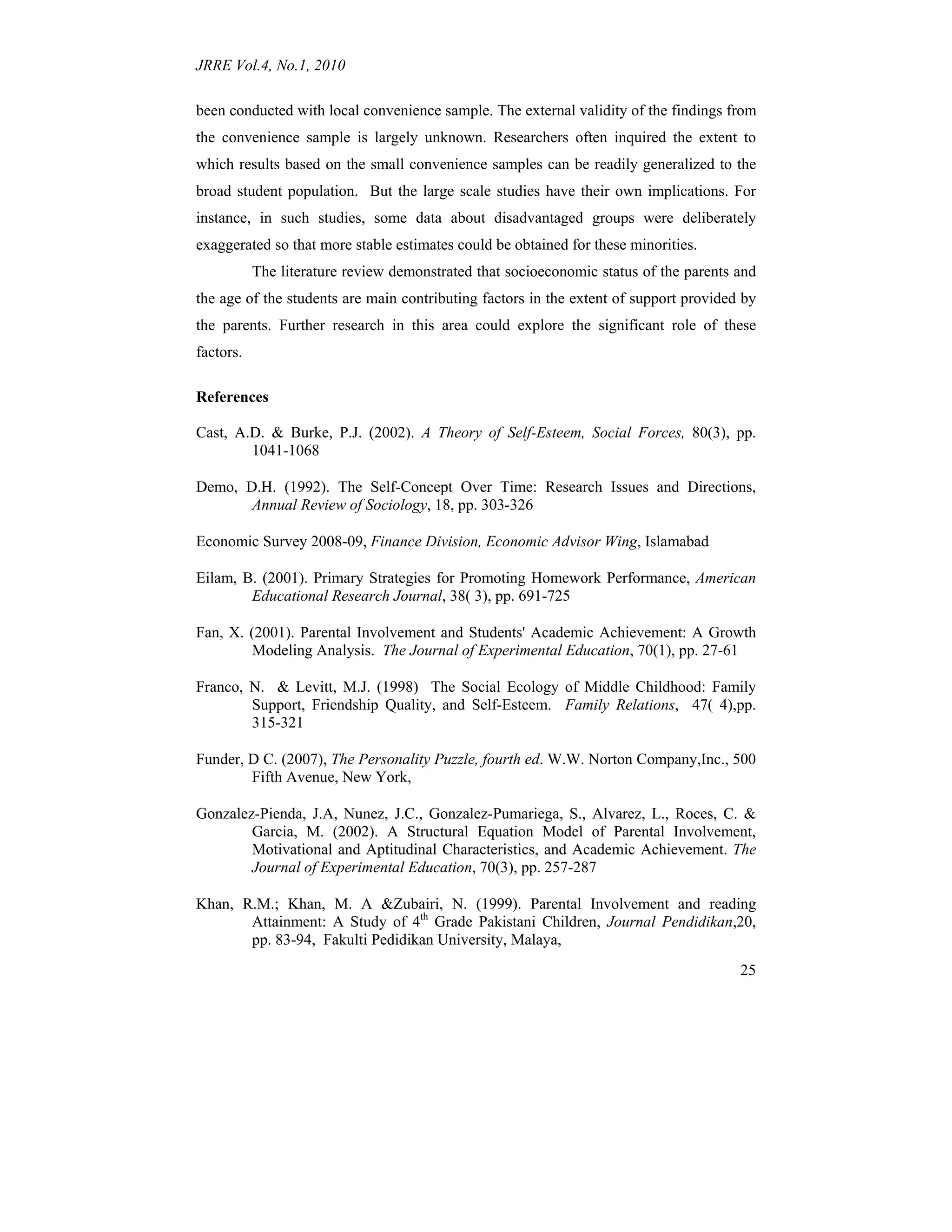 JRRE Vol.4, No.1, 2010
25
been conducted with local convenience sample. The external validity of the findings from
the convenience sample is largely unknown. Researchers often inquired the extent to
which results based on the small convenience samples can be readily generalized to the
broad student population. But the large scale studies have their own implications. For
instance, in such studies, some data about disadvantaged groups were deliberately
exaggerated so that more stable estimates could be obtained for these minorities.
The literature review demonstrated that socioeconomic status of the parents and
the age of the students are main contributing factors in the extent of support provided by
the parents. Further research in this area could explore the significant role of these
factors.
References
Cast, A.D. & Burke, P.J. (2002). A Theory of Self-Esteem, Social Forces, 80(3), pp.
1041-1068
Demo, D.H. (1992). The Self-Concept Over Time: Research Issues and Directions,
Annual Review of Sociology, 18, pp. 303-326
Economic Survey 2008-09, Finance Division, Economic Advisor Wing, Islamabad
Eilam, B. (2001). Primary Strategies for Promoting Homework Performance, American
Educational Research Journal, 38( 3), pp. 691-725
Fan, X. (2001). Parental Involvement and Students' Academic Achievement: A Growth
Modeling Analysis. The Journal of Experimental Education, 70(1), pp. 27-61
Franco, N. & Levitt, M.J. (1998) The Social Ecology of Middle Childhood: Family
Support, Friendship Quality, and Self-Esteem. Family Relations, 47( 4),pp.
315-321
Funder, D C. (2007), The Personality Puzzle, fourth ed. W.W. Norton Company,Inc., 500
Fifth Avenue, New York,
Gonzalez-Pienda, J.A, Nunez, J.C., Gonzalez-Pumariega, S., Alvarez, L., Roces, C. &
Garcia, M. (2002). A Structural Equation Model of Parental Involvement,
Motivational and Aptitudinal Characteristics, and Academic Achievement. The
Journal of Experimental Education, 70(3), pp. 257-287
Khan, R.M.; Khan, M. A &Zubairi, N. (1999). Parental Involvement and reading
Attainment: A Study of 4th
Grade Pakistani Children, Journal Pendidikan,20,
pp. 83-94, Fakulti Pedidikan University, Malaya,
 