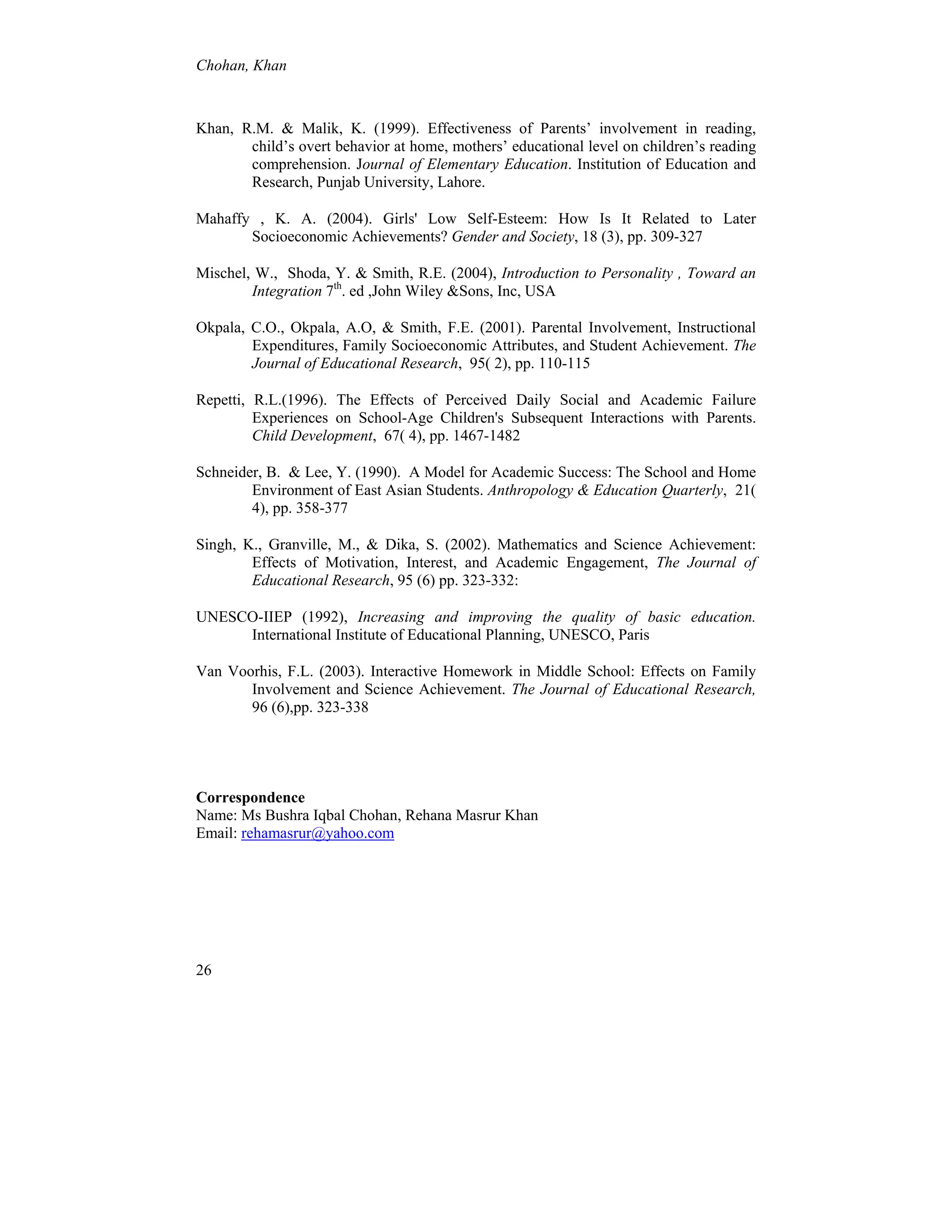 Chohan, Khan
26
Khan, R.M. & Malik, K. (1999). Effectiveness of Parents’ involvement in reading,
child’s overt behavior at home, mothers’ educational level on children’s reading
comprehension. Journal of Elementary Education. Institution of Education and
Research, Punjab University, Lahore.
Mahaffy , K. A. (2004). Girls' Low Self-Esteem: How Is It Related to Later
Socioeconomic Achievements? Gender and Society, 18 (3), pp. 309-327
Mischel, W., Shoda, Y. & Smith, R.E. (2004), Introduction to Personality , Toward an
Integration 7th
. ed ,John Wiley &Sons, Inc, USA
Okpala, C.O., Okpala, A.O, & Smith, F.E. (2001). Parental Involvement, Instructional
Expenditures, Family Socioeconomic Attributes, and Student Achievement. The
Journal of Educational Research, 95( 2), pp. 110-115
Repetti, R.L.(1996). The Effects of Perceived Daily Social and Academic Failure
Experiences on School-Age Children's Subsequent Interactions with Parents.
Child Development, 67( 4), pp. 1467-1482
Schneider, B. & Lee, Y. (1990). A Model for Academic Success: The School and Home
Environment of East Asian Students. Anthropology & Education Quarterly, 21(
4), pp. 358-377
Singh, K., Granville, M., & Dika, S. (2002). Mathematics and Science Achievement:
Effects of Motivation, Interest, and Academic Engagement, The Journal of
Educational Research, 95 (6) pp. 323-332:
UNESCO-IIEP (1992), Increasing and improving the quality of basic education.
International Institute of Educational Planning, UNESCO, Paris
Van Voorhis, F.L. (2003). Interactive Homework in Middle School: Effects on Family
Involvement and Science Achievement. The Journal of Educational Research,
96 (6),pp. 323-338
Correspondence
Name: Ms Bushra Iqbal Chohan, Rehana Masrur Khan
Email: rehamasrur@yahoo.com
 