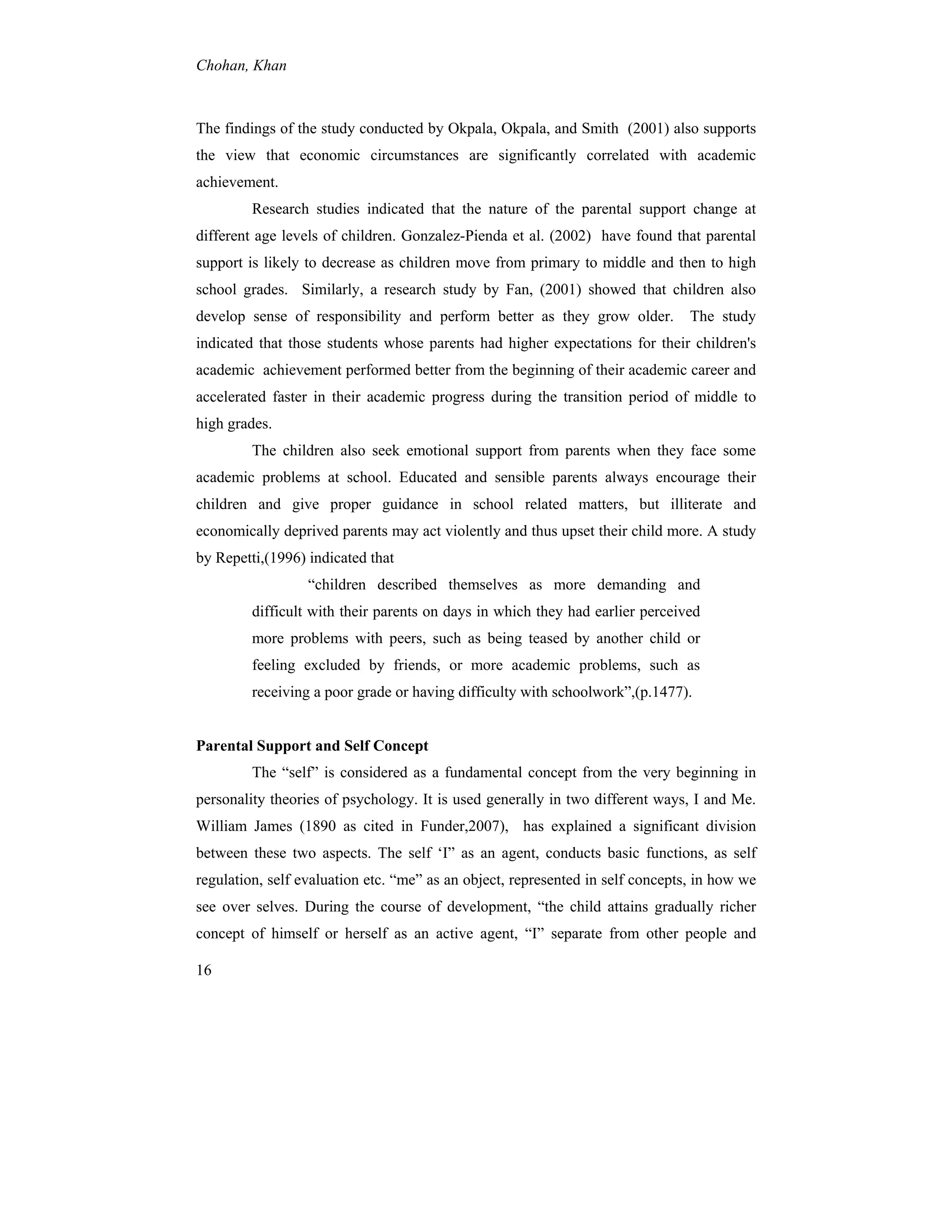 Chohan, Khan
16
The findings of the study conducted by Okpala, Okpala, and Smith (2001) also supports
the view that economic circumstances are significantly correlated with academic
achievement.
Research studies indicated that the nature of the parental support change at
different age levels of children. Gonzalez-Pienda et al. (2002) have found that parental
support is likely to decrease as children move from primary to middle and then to high
school grades. Similarly, a research study by Fan, (2001) showed that children also
develop sense of responsibility and perform better as they grow older. The study
indicated that those students whose parents had higher expectations for their children's
academic achievement performed better from the beginning of their academic career and
accelerated faster in their academic progress during the transition period of middle to
high grades.
The children also seek emotional support from parents when they face some
academic problems at school. Educated and sensible parents always encourage their
children and give proper guidance in school related matters, but illiterate and
economically deprived parents may act violently and thus upset their child more. A study
by Repetti,(1996) indicated that
“children described themselves as more demanding and
difficult with their parents on days in which they had earlier perceived
more problems with peers, such as being teased by another child or
feeling excluded by friends, or more academic problems, such as
receiving a poor grade or having difficulty with schoolwork”,(p.1477).
Parental Support and Self Concept
The “self” is considered as a fundamental concept from the very beginning in
personality theories of psychology. It is used generally in two different ways, I and Me.
William James (1890 as cited in Funder,2007), has explained a significant division
between these two aspects. The self ‘I” as an agent, conducts basic functions, as self
regulation, self evaluation etc. “me” as an object, represented in self concepts, in how we
see over selves. During the course of development, “the child attains gradually richer
concept of himself or herself as an active agent, “I” separate from other people and
 