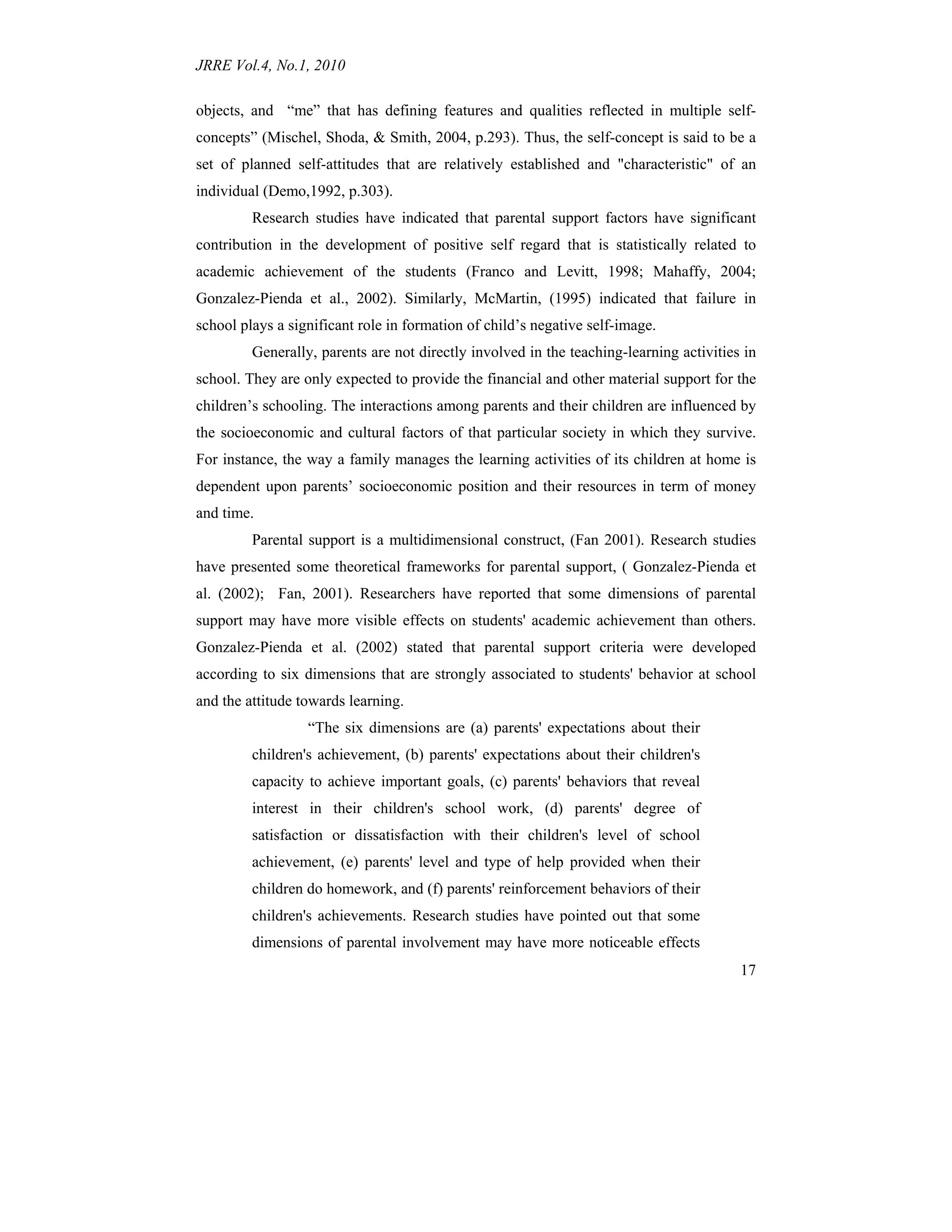 JRRE Vol.4, No.1, 2010
17
objects, and “me” that has defining features and qualities reflected in multiple self-
concepts” (Mischel, Shoda, & Smith, 2004, p.293). Thus, the self-concept is said to be a
set of planned self-attitudes that are relatively established and "characteristic" of an
individual (Demo,1992, p.303).
Research studies have indicated that parental support factors have significant
contribution in the development of positive self regard that is statistically related to
academic achievement of the students (Franco and Levitt, 1998; Mahaffy, 2004;
Gonzalez-Pienda et al., 2002). Similarly, McMartin, (1995) indicated that failure in
school plays a significant role in formation of child’s negative self-image.
Generally, parents are not directly involved in the teaching-learning activities in
school. They are only expected to provide the financial and other material support for the
children’s schooling. The interactions among parents and their children are influenced by
the socioeconomic and cultural factors of that particular society in which they survive.
For instance, the way a family manages the learning activities of its children at home is
dependent upon parents’ socioeconomic position and their resources in term of money
and time.
Parental support is a multidimensional construct, (Fan 2001). Research studies
have presented some theoretical frameworks for parental support, ( Gonzalez-Pienda et
al. (2002); Fan, 2001). Researchers have reported that some dimensions of parental
support may have more visible effects on students' academic achievement than others.
Gonzalez-Pienda et al. (2002) stated that parental support criteria were developed
according to six dimensions that are strongly associated to students' behavior at school
and the attitude towards learning.
“The six dimensions are (a) parents' expectations about their
children's achievement, (b) parents' expectations about their children's
capacity to achieve important goals, (c) parents' behaviors that reveal
interest in their children's school work, (d) parents' degree of
satisfaction or dissatisfaction with their children's level of school
achievement, (e) parents' level and type of help provided when their
children do homework, and (f) parents' reinforcement behaviors of their
children's achievements. Research studies have pointed out that some
dimensions of parental involvement may have more noticeable effects
 