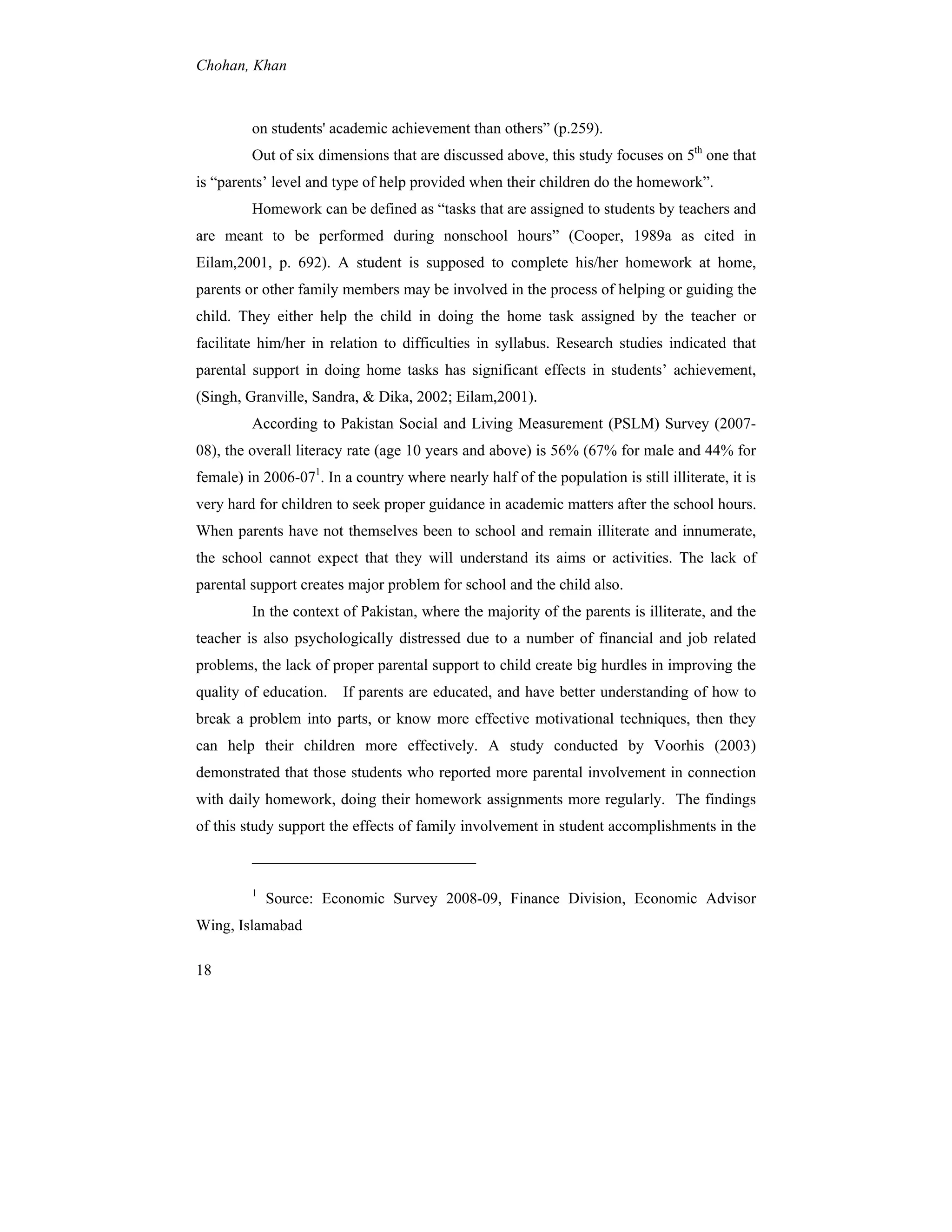 Chohan, Khan
18
on students' academic achievement than others” (p.259).
Out of six dimensions that are discussed above, this study focuses on 5th
one that
is “parents’ level and type of help provided when their children do the homework”.
Homework can be defined as “tasks that are assigned to students by teachers and
are meant to be performed during nonschool hours” (Cooper, 1989a as cited in
Eilam,2001, p. 692). A student is supposed to complete his/her homework at home,
parents or other family members may be involved in the process of helping or guiding the
child. They either help the child in doing the home task assigned by the teacher or
facilitate him/her in relation to difficulties in syllabus. Research studies indicated that
parental support in doing home tasks has significant effects in students’ achievement,
(Singh, Granville, Sandra, & Dika, 2002; Eilam,2001).
According to Pakistan Social and Living Measurement (PSLM) Survey (2007-
08), the overall literacy rate (age 10 years and above) is 56% (67% for male and 44% for
female) in 2006-071
. In a country where nearly half of the population is still illiterate, it is
very hard for children to seek proper guidance in academic matters after the school hours.
When parents have not themselves been to school and remain illiterate and innumerate,
the school cannot expect that they will understand its aims or activities. The lack of
parental support creates major problem for school and the child also.
In the context of Pakistan, where the majority of the parents is illiterate, and the
teacher is also psychologically distressed due to a number of financial and job related
problems, the lack of proper parental support to child create big hurdles in improving the
quality of education. If parents are educated, and have better understanding of how to
break a problem into parts, or know more effective motivational techniques, then they
can help their children more effectively. A study conducted by Voorhis (2003)
demonstrated that those students who reported more parental involvement in connection
with daily homework, doing their homework assignments more regularly. The findings
of this study support the effects of family involvement in student accomplishments in the
1
Source: Economic Survey 2008-09, Finance Division, Economic Advisor
Wing, Islamabad
 