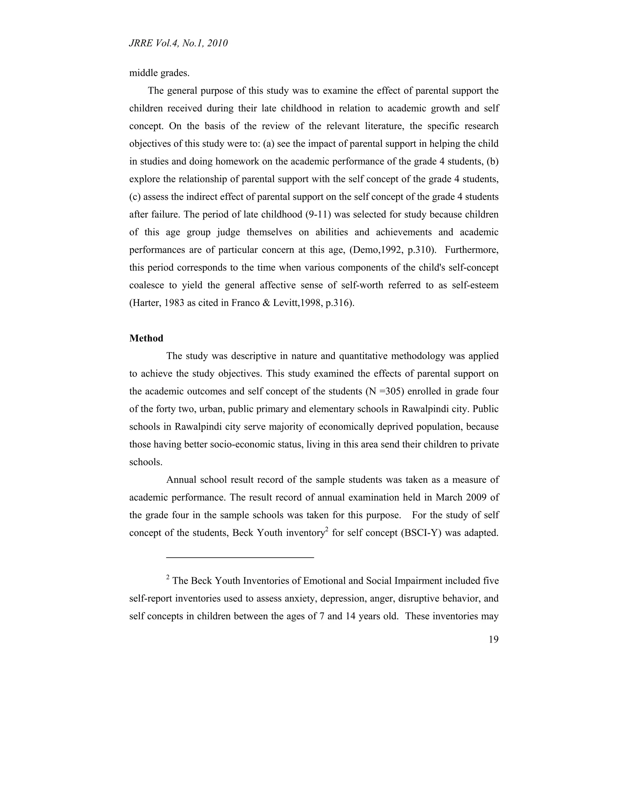 JRRE Vol.4, No.1, 2010
19
middle grades.
The general purpose of this study was to examine the effect of parental support the
children received during their late childhood in relation to academic growth and self
concept. On the basis of the review of the relevant literature, the specific research
objectives of this study were to: (a) see the impact of parental support in helping the child
in studies and doing homework on the academic performance of the grade 4 students, (b)
explore the relationship of parental support with the self concept of the grade 4 students,
(c) assess the indirect effect of parental support on the self concept of the grade 4 students
after failure. The period of late childhood (9-11) was selected for study because children
of this age group judge themselves on abilities and achievements and academic
performances are of particular concern at this age, (Demo,1992, p.310). Furthermore,
this period corresponds to the time when various components of the child's self-concept
coalesce to yield the general affective sense of self-worth referred to as self-esteem
(Harter, 1983 as cited in Franco & Levitt,1998, p.316).
Method
The study was descriptive in nature and quantitative methodology was applied
to achieve the study objectives. This study examined the effects of parental support on
the academic outcomes and self concept of the students (N =305) enrolled in grade four
of the forty two, urban, public primary and elementary schools in Rawalpindi city. Public
schools in Rawalpindi city serve majority of economically deprived population, because
those having better socio-economic status, living in this area send their children to private
schools.
Annual school result record of the sample students was taken as a measure of
academic performance. The result record of annual examination held in March 2009 of
the grade four in the sample schools was taken for this purpose. For the study of self
concept of the students, Beck Youth inventory2
for self concept (BSCI-Y) was adapted.
2
The Beck Youth Inventories of Emotional and Social Impairment included five
self-report inventories used to assess anxiety, depression, anger, disruptive behavior, and
self concepts in children between the ages of 7 and 14 years old. These inventories may
 
