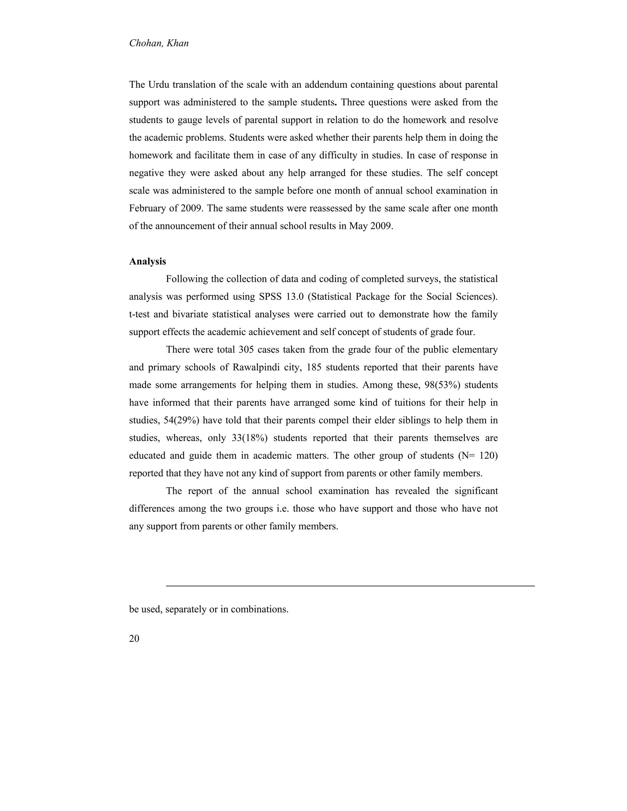 Chohan, Khan
20
The Urdu translation of the scale with an addendum containing questions about parental
support was administered to the sample students. Three questions were asked from the
students to gauge levels of parental support in relation to do the homework and resolve
the academic problems. Students were asked whether their parents help them in doing the
homework and facilitate them in case of any difficulty in studies. In case of response in
negative they were asked about any help arranged for these studies. The self concept
scale was administered to the sample before one month of annual school examination in
February of 2009. The same students were reassessed by the same scale after one month
of the announcement of their annual school results in May 2009.
Analysis
Following the collection of data and coding of completed surveys, the statistical
analysis was performed using SPSS 13.0 (Statistical Package for the Social Sciences).
t-test and bivariate statistical analyses were carried out to demonstrate how the family
support effects the academic achievement and self concept of students of grade four.
There were total 305 cases taken from the grade four of the public elementary
and primary schools of Rawalpindi city, 185 students reported that their parents have
made some arrangements for helping them in studies. Among these, 98(53%) students
have informed that their parents have arranged some kind of tuitions for their help in
studies, 54(29%) have told that their parents compel their elder siblings to help them in
studies, whereas, only 33(18%) students reported that their parents themselves are
educated and guide them in academic matters. The other group of students (N= 120)
reported that they have not any kind of support from parents or other family members.
The report of the annual school examination has revealed the significant
differences among the two groups i.e. those who have support and those who have not
any support from parents or other family members.
be used, separately or in combinations.
 