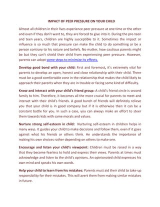 IMPACT OF PEER PRESSURE ON YOUR CHILD

Almost all children in their lives experience peer pressure at one time or the other
and even if they don’t want to, they are forced to give into it. During the pre-teen
and teen years, children are highly susceptible to it. Sometimes the impact or
influence is so much that pressure can make the child to do something or be a
person contrary to his nature and beliefs. No matter, how cautious parents might
be but they can’t shield their child from experiencing peer pressure. However,
parents can adopt some steps to minimize its effects.

Develop good bond with your child: First and foremost, it’s extremely vital for
parents to develop an open, honest and close relationship with their child. There
must be a good comfortable zone in the relationship that makes the child likely to
approach their parents when they are in trouble or facing some kind of difficulty.

Know and interact with your child’s friend group: A child’s friend circle is second
family to him. Therefore, it becomes all the more crucial for parents to meet and
interact with their child’s friends. A good bunch of friends will definitely relieve
you that your child is in good company but if it is otherwise then it can be a
constant battle for you. In such a case, you can always make an effort to steer
them towards kids with same morals and values.

Nurture strong self-esteem in child: Nurturing self-esteem in children helps in
many ways. It guides your child to make decisions and follow them, even if it goes
against what his friends or others think. He understands the importance of
making his own choices rather depending on others to make one.

Encourage and listen your child’s viewpoint: Children must be raised in a way
that they become fearless to hold and express their views. Parents at times must
acknowledge and listen to the child’s opinions. An opinionated child expresses his
own mind and speaks his own words.

Help your child to learn from his mistakes: Parents must aid their child to take-up
responsibility for their mistakes. This will avert them from making similar mistakes
in future.
 
