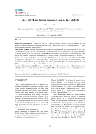 Short Communication
Impact of PEF and thermal processing on apple juice shelf life
Torkamani AE*
Department of Agriculture and Food systems (DAFS), School of Land and Environment, University of
Melbourne, Melbourne, Vic 3010, Australia.
Received: April 2011, Accepted: July 2011.
ABSTRACT
Background and Objectives: Pulsed electric field (PEF) is a novel emerging technology which is believed to have the
potential to substitute conventional thermal pasteurization (HTST). In the current study PEF was compared with HTST based
on microbial inactivation and quality attributes.
Materials and Methods: Juice was prepared by extracting it from Semirum apples. They were chilled to 4ºC over night.
Then were divided into two lots, one was treated by PEF and the other by HTST. The treated juices were cultured on tryphtic
soy broth (TSB) and results were recorded for 168 days. Quality changes were characterized by color and sensory test. Color
changes were quantified using Hunter Lab equipment and equation. Sensory changes were evaluated by test panelists.
Results: Using selective media E. Coli was enumerated, the total count of the organism was noticeably lower than PEF
treated specimen and after 168. The count didn’t reach the initial population. Whereas in PEF treated juice bacterial count
bounced back to the initial count and exceeds. Results from Hunter Lab indicated a of 3.04 and 3.08 system for PEF and
HTST treated juices. Sensory panel showed that PEF is superior to thermal treatment.
Conclusion: The study indicated HTST is more suitable based on food safety encounters. However PEF treated are closer
to fresh juices based on quality factors. It can be concluded that PEF has the potential to become a suitable replacement to
conventional process if improvements in design are applied.
Keywords: Pulsed Electric field, High temperature low time, Semirum apple, Escherichia coli
INTRODUCTION
With growing consumer interest in healthier and
nutritionally rich food, the juice market has had a major
growth recently. Although thermal processes cause
significant microbial inactivation, many undesired
changes have been reported in different studies
(1). Enzyme deactivation, color change, alterations
in taste and also loss of essential vitamins can be
mentioned (1). Due to the mentioned problems caused
by conventional thermal processes, more tendencies
towards non thermal treatments such as ultrasound,
High hydrostatic pressure, irradiation and Pulsed
Electric Field (PEF) is witnessed. Among these
cold techniques, PEF is growing due to its ability
to inactivate organisms and enzymes while no or
small temperature elevation is recorded leading to
heat sensitive nutrient compound retention (2). Also
sensory quality of PEF treated juice is comparable
to fresh unprocessed juice (2).
Novel methods such as PEF have been introduced
as new processing techniques resulting in improved
product quality (3). PEF effect on multiple quality
factors in treated products has been studied. Qien et al
(4) showed PEF treated apple juice has a shelf life of
maximum 3 weeks. Also another study demonstrated
PEF capability to decrease microorganisms (3).
Regarding to HACCP rules and regulations defined
by FDA, fruit juice processors should attain a 5
logarithmical cycle reduction in the most resistant
organisms counts by the applied techniques (5). The
microbial count should be less than 100 CFU (6).
* Corresponding author: Torkamani AE
Address: Department of Agriculture and Food systems
(DAFS), School of Land and Environment, University of
Melbourne, Melbourne, Vic 3010, Australia.
E-mail: amir_torkamani@hotmail.com
Volume 3 Number 3 (September 2011) 152-155
152
 