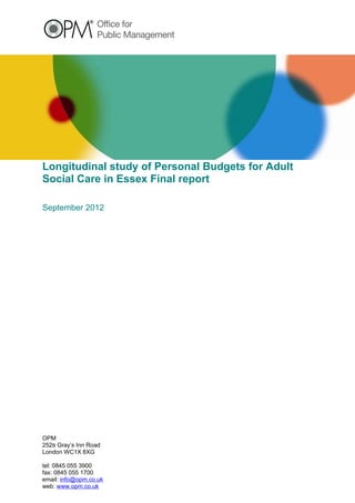 Longitudinal study of Personal Budgets for Adult
Social Care in Essex Final report

September 2012




OPM
252B Gray’s Inn Road
London WC1X 8XG

tel: 0845 055 3900
fax: 0845 055 1700
email: info@opm.co.uk
web: www.opm.co.uk
 