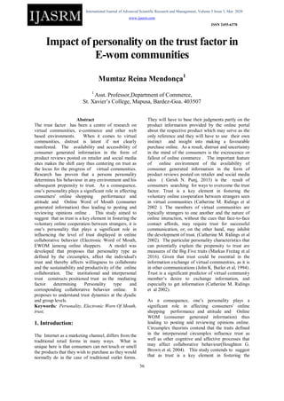 International Journal of Advanced Scientific Research and Management, Volume 5 Issue 3, Mar 2020
www.ijasrm.com
ISSN 2455-6378
36
Impact of personality on the trust factor in
E-wom communities
Mumtaz Reina Mendonça1
1
Asst. Professor,Department of Commerce,
St. Xavier’s College, Mapusa, Bardez-Goa. 403507
Abstract
The trust factor has been a centre of research on
virtual communities, e-commerce and other web
based environments. When it comes to virtual
communities, distrust is latent if not clearly
manifested. The availability and accessibility of
consumer generated information in the form of
product reviews posted on retailer and social media
sites makes the shift easy thus centering on trust as
the locus for the progress of virtual communities.
Research has proven that a persons personality
determines his behaviour in any environment and his
subsequent propensity to trust. As a consequence,
one’s personality plays a significant role in affecting
consumers' online shopping performance and
attitude and Online Word of Mouth (consumer
generated information) thus leading to posting and
reviewing opinions online . This study aimed to
suggest that as trust is a key element in fostering the
voluntary online cooperation between strangers, it is
one’s personality that plays a significant role in
influencing the level of trust displayed in online
collaborative behavior (Electronic Word of Mouth,
EWOM )among online shoppers. A model was
developed that proposes that personality type as
defined by the circumplex, affect the individual's
trust and thereby affects willingness to collaborate
and the sustainability and productivity of the online
collaboration. The institutional and interpersonal
trust constructs positioned trust as the mediating
factor determining Personality type and
corresponding collaborative behavior online. It
proposes to understand trust dynamics at the dyadic
and group levels.
Keywords: Personality, Electronic Worn Of Mouth,
trust,
1. Introduction:
The Internet as a marketing channel, differs from the
traditional retail forms in many ways. What is
unique here is that consumers can not touch or smell
the products that they wish to purchase as they would
normally do in the case of traditional outlet forms.
They will have to base their judgments partly on the
product information provided by the online portal
about the respective product which may serve as the
only reference and they will have to use their own
instinct and insight into making a favourable
purchase online. As a result, distrust and uncertainty
in the mind of the consumers is the excrescence or
fallout of online commerce . The important feature
of online environment of the availability of
consumer generated information in the form of
product reviews posted on retailer and social media
sites ( Girish N. Punj, 2013) is the result of
consumers searching for ways to overcome the trust
factor. Trust is a key element in fostering the
voluntary online cooperation between strangers seen
in virtual communities (Catherine M. Ridings et al
2002 ). The members of virtual communities are
typically strangers to one another and the nature of
online interaction, without the cues that face-to-face
contact affords, may require trust for successful
communication, or, on the other hand, may inhibit
the development of trust. (Catherine M. Ridings et al
2002). The particular personality characteristics that
can potentially explain the propensity to trust are
measures of the Big Five traits (Markus Freitag et al
2016). Given that trust could be essential in the
information exchange of virtual communities, as it is
in other communications (John K. Butler et al, 1994) .
Trust is a significant predictor of virtual community
member’s desire to exchange information, and
especially to get information (Catherine M. Ridings
et al 2002).
As a consequence, one’s personality plays a
significant role in affecting consumers' online
shopping performance and attitude and Online
WOM (consumer generated information) thus
leading to posting and reviewing opinions online.
Circumplex theorists contend that the traits defined
in the interpersonal circumplex influence trust as
well as other cognitive and affective processes that
may affect collaborative behaviour(Houghton G.
Brown et al, 2004). This study contends to suggest
that as trust is a key element in fostering the
 