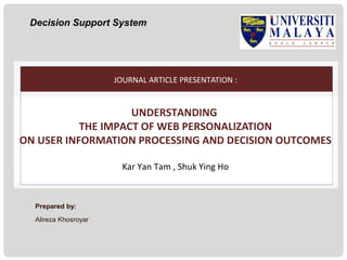 Decision Support System

JOURNAL ARTICLE PRESENTATION :

UNDERSTANDING
THE IMPACT OF WEB PERSONALIZATION
ON USER INFORMATION PROCESSING AND DECISION OUTCOMES
Kar Yan Tam , Shuk Ying Ho

Prepared by:
Alireza Khosroyar

 