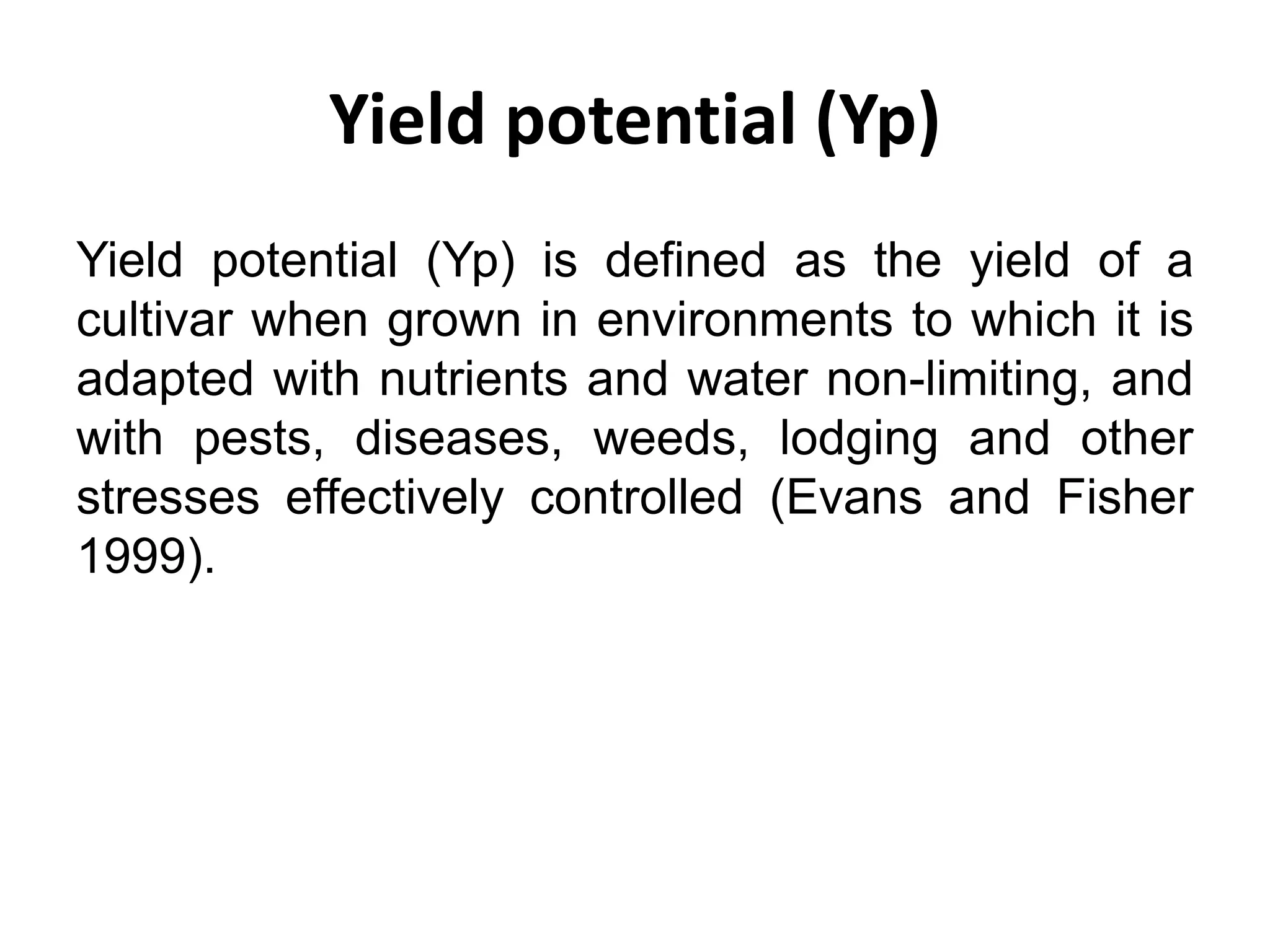 Yield potential (Yp)
Yield potential (Yp) is defined as the yield of a
cultivar when grown in environments to which it is
adapted with nutrients and water non-limiting, and
with pests, diseases, weeds, lodging and other
stresses effectively controlled (Evans and Fisher
1999).
 